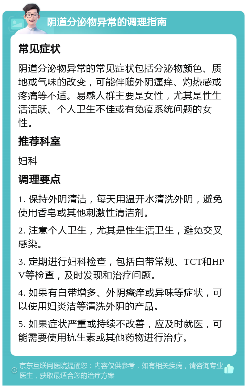 阴道分泌物异常的调理指南 常见症状 阴道分泌物异常的常见症状包括分泌物颜色、质地或气味的改变，可能伴随外阴瘙痒、灼热感或疼痛等不适。易感人群主要是女性，尤其是性生活活跃、个人卫生不佳或有免疫系统问题的女性。 推荐科室 妇科 调理要点 1. 保持外阴清洁，每天用温开水清洗外阴，避免使用香皂或其他刺激性清洁剂。 2. 注意个人卫生，尤其是性生活卫生，避免交叉感染。 3. 定期进行妇科检查，包括白带常规、TCT和HPV等检查，及时发现和治疗问题。 4. 如果有白带增多、外阴瘙痒或异味等症状，可以使用妇炎洁等清洗外阴的产品。 5. 如果症状严重或持续不改善，应及时就医，可能需要使用抗生素或其他药物进行治疗。