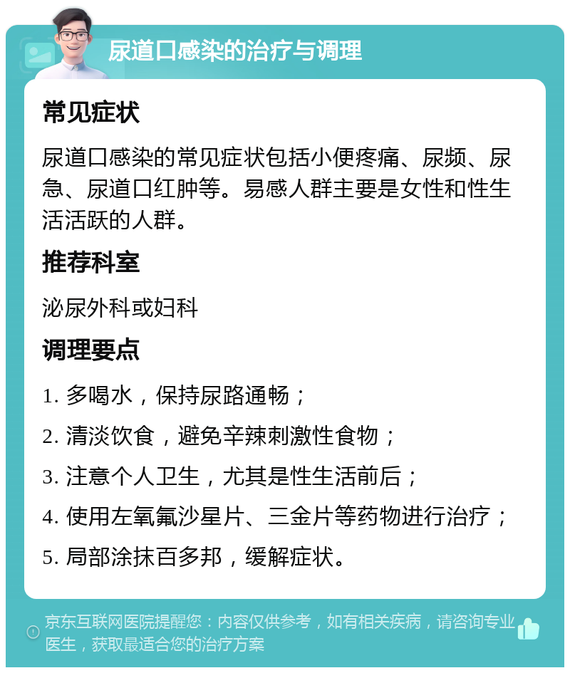 尿道口感染的治疗与调理 常见症状 尿道口感染的常见症状包括小便疼痛、尿频、尿急、尿道口红肿等。易感人群主要是女性和性生活活跃的人群。 推荐科室 泌尿外科或妇科 调理要点 1. 多喝水，保持尿路通畅； 2. 清淡饮食，避免辛辣刺激性食物； 3. 注意个人卫生，尤其是性生活前后； 4. 使用左氧氟沙星片、三金片等药物进行治疗； 5. 局部涂抹百多邦，缓解症状。