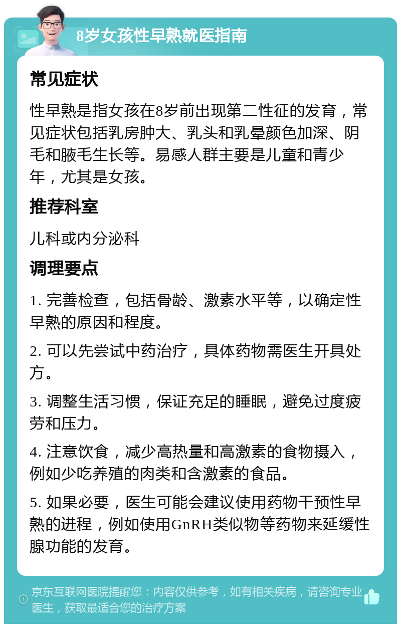 8岁女孩性早熟就医指南 常见症状 性早熟是指女孩在8岁前出现第二性征的发育，常见症状包括乳房肿大、乳头和乳晕颜色加深、阴毛和腋毛生长等。易感人群主要是儿童和青少年，尤其是女孩。 推荐科室 儿科或内分泌科 调理要点 1. 完善检查，包括骨龄、激素水平等，以确定性早熟的原因和程度。 2. 可以先尝试中药治疗，具体药物需医生开具处方。 3. 调整生活习惯，保证充足的睡眠，避免过度疲劳和压力。 4. 注意饮食，减少高热量和高激素的食物摄入，例如少吃养殖的肉类和含激素的食品。 5. 如果必要，医生可能会建议使用药物干预性早熟的进程，例如使用GnRH类似物等药物来延缓性腺功能的发育。