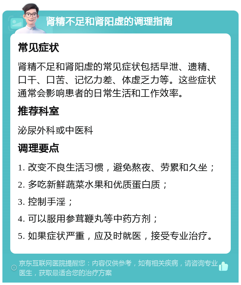 肾精不足和肾阳虚的调理指南 常见症状 肾精不足和肾阳虚的常见症状包括早泄、遗精、口干、口苦、记忆力差、体虚乏力等。这些症状通常会影响患者的日常生活和工作效率。 推荐科室 泌尿外科或中医科 调理要点 1. 改变不良生活习惯，避免熬夜、劳累和久坐； 2. 多吃新鲜蔬菜水果和优质蛋白质； 3. 控制手淫； 4. 可以服用参茸鞭丸等中药方剂； 5. 如果症状严重，应及时就医，接受专业治疗。