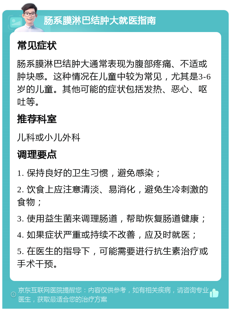 肠系膜淋巴结肿大就医指南 常见症状 肠系膜淋巴结肿大通常表现为腹部疼痛、不适或肿块感。这种情况在儿童中较为常见，尤其是3-6岁的儿童。其他可能的症状包括发热、恶心、呕吐等。 推荐科室 儿科或小儿外科 调理要点 1. 保持良好的卫生习惯，避免感染； 2. 饮食上应注意清淡、易消化，避免生冷刺激的食物； 3. 使用益生菌来调理肠道，帮助恢复肠道健康； 4. 如果症状严重或持续不改善，应及时就医； 5. 在医生的指导下，可能需要进行抗生素治疗或手术干预。