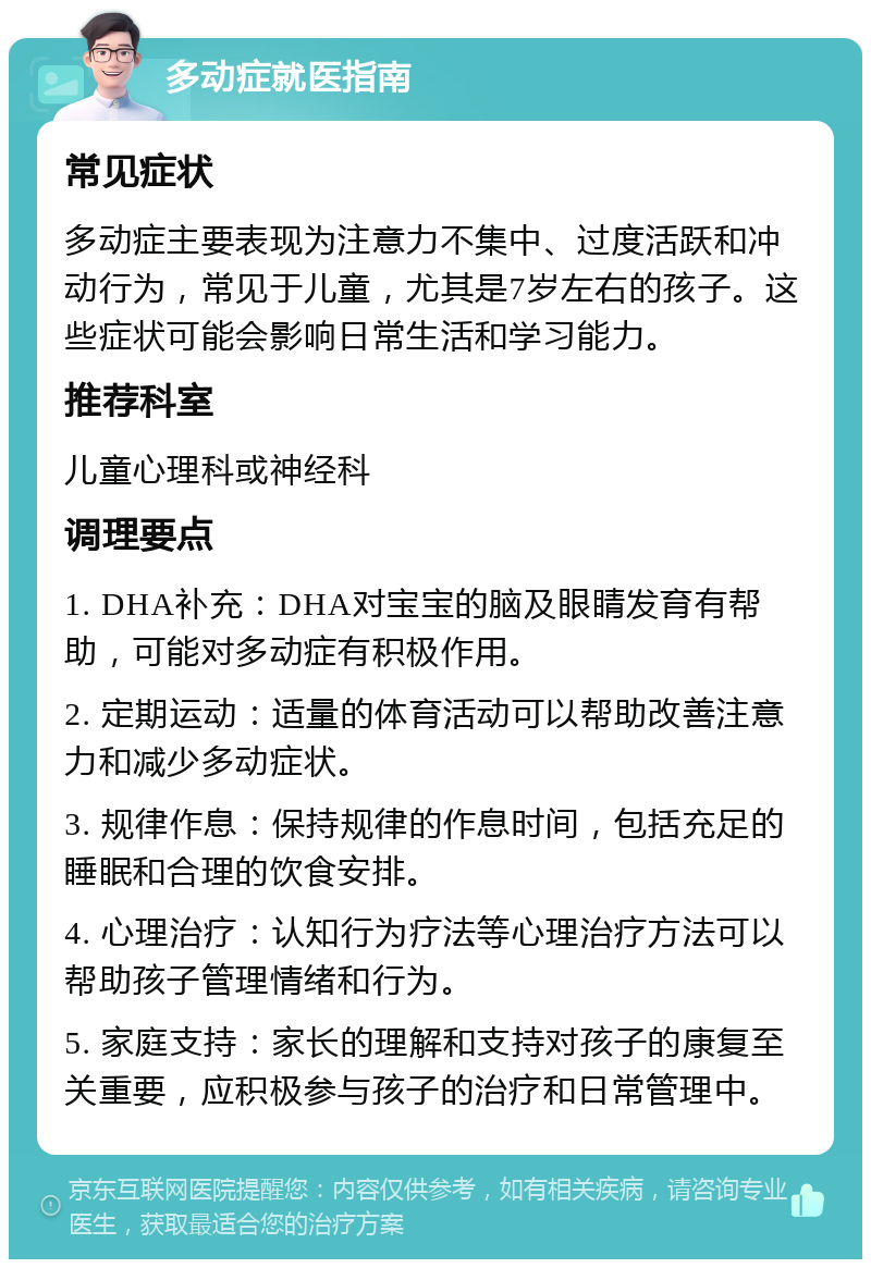 多动症就医指南 常见症状 多动症主要表现为注意力不集中、过度活跃和冲动行为，常见于儿童，尤其是7岁左右的孩子。这些症状可能会影响日常生活和学习能力。 推荐科室 儿童心理科或神经科 调理要点 1. DHA补充：DHA对宝宝的脑及眼睛发育有帮助，可能对多动症有积极作用。 2. 定期运动：适量的体育活动可以帮助改善注意力和减少多动症状。 3. 规律作息：保持规律的作息时间，包括充足的睡眠和合理的饮食安排。 4. 心理治疗：认知行为疗法等心理治疗方法可以帮助孩子管理情绪和行为。 5. 家庭支持：家长的理解和支持对孩子的康复至关重要，应积极参与孩子的治疗和日常管理中。