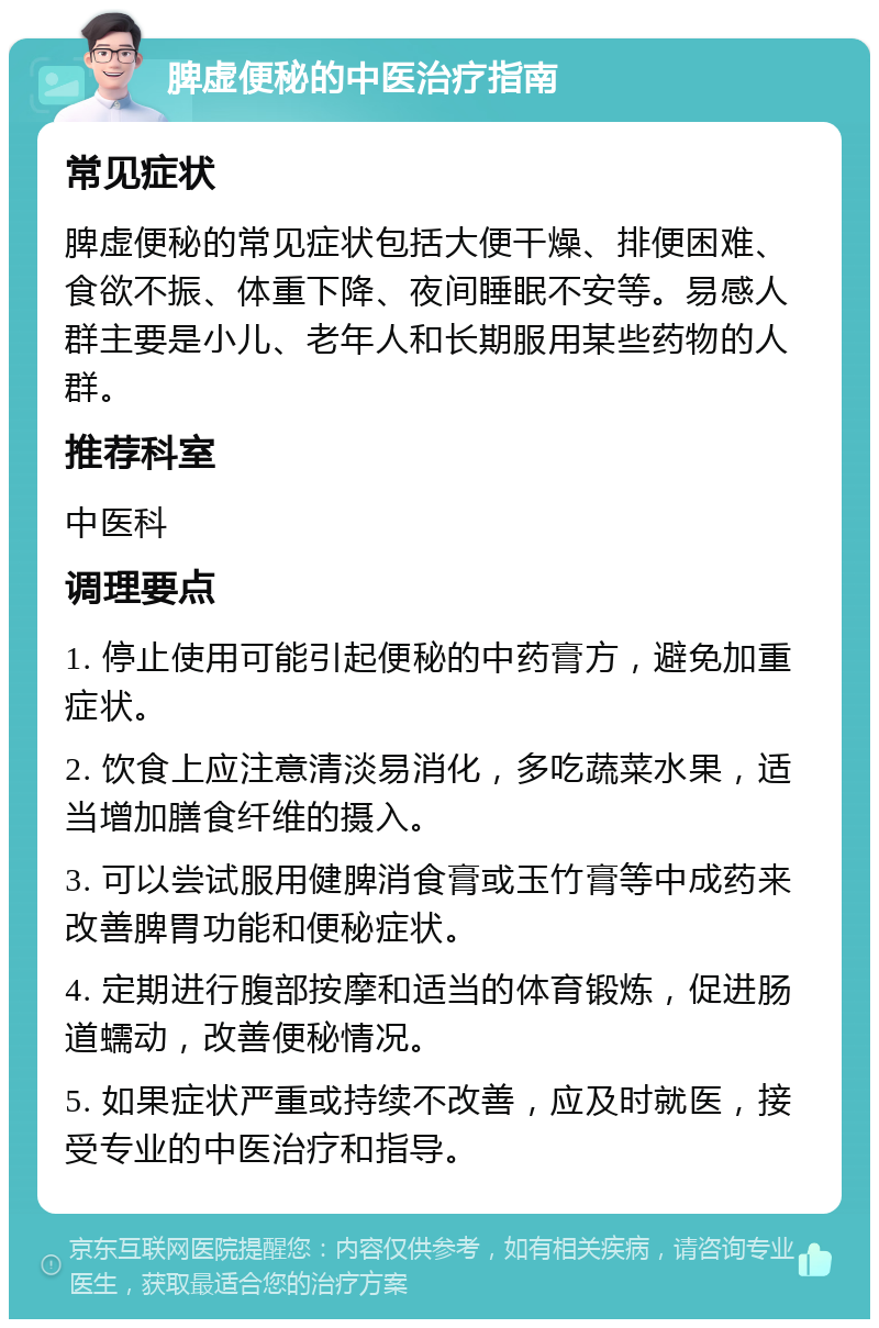 脾虚便秘的中医治疗指南 常见症状 脾虚便秘的常见症状包括大便干燥、排便困难、食欲不振、体重下降、夜间睡眠不安等。易感人群主要是小儿、老年人和长期服用某些药物的人群。 推荐科室 中医科 调理要点 1. 停止使用可能引起便秘的中药膏方，避免加重症状。 2. 饮食上应注意清淡易消化，多吃蔬菜水果，适当增加膳食纤维的摄入。 3. 可以尝试服用健脾消食膏或玉竹膏等中成药来改善脾胃功能和便秘症状。 4. 定期进行腹部按摩和适当的体育锻炼，促进肠道蠕动，改善便秘情况。 5. 如果症状严重或持续不改善，应及时就医，接受专业的中医治疗和指导。