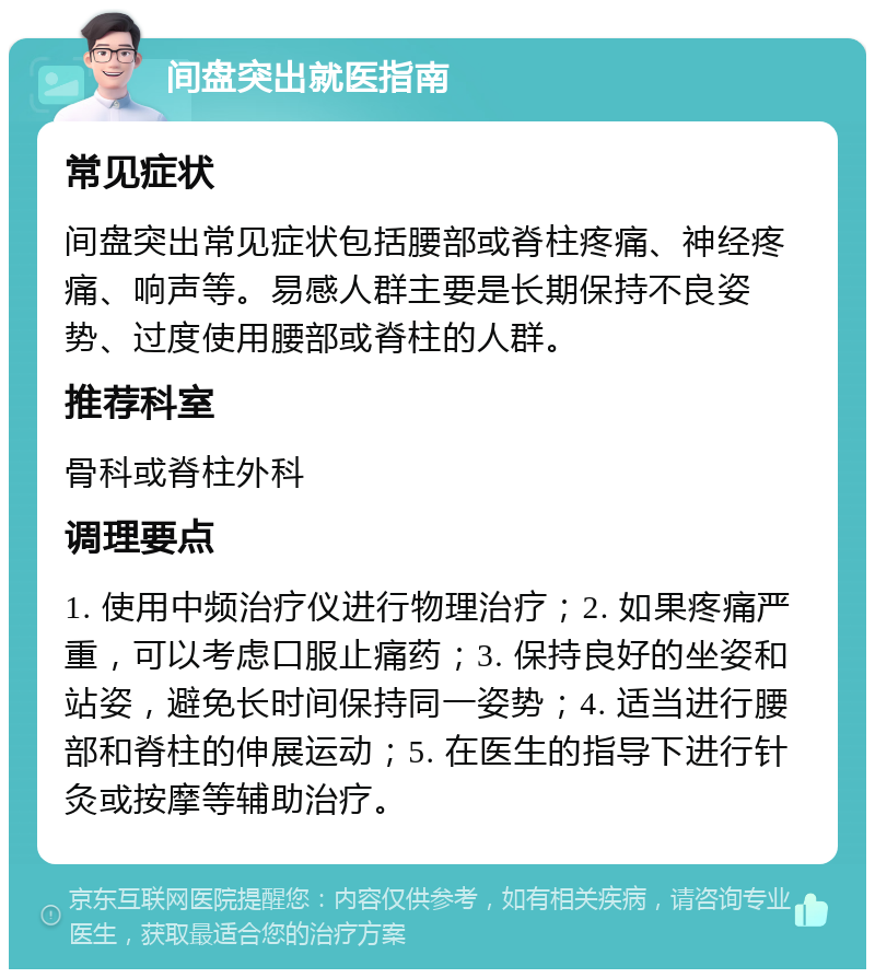 间盘突出就医指南 常见症状 间盘突出常见症状包括腰部或脊柱疼痛、神经疼痛、响声等。易感人群主要是长期保持不良姿势、过度使用腰部或脊柱的人群。 推荐科室 骨科或脊柱外科 调理要点 1. 使用中频治疗仪进行物理治疗；2. 如果疼痛严重，可以考虑口服止痛药；3. 保持良好的坐姿和站姿，避免长时间保持同一姿势；4. 适当进行腰部和脊柱的伸展运动；5. 在医生的指导下进行针灸或按摩等辅助治疗。