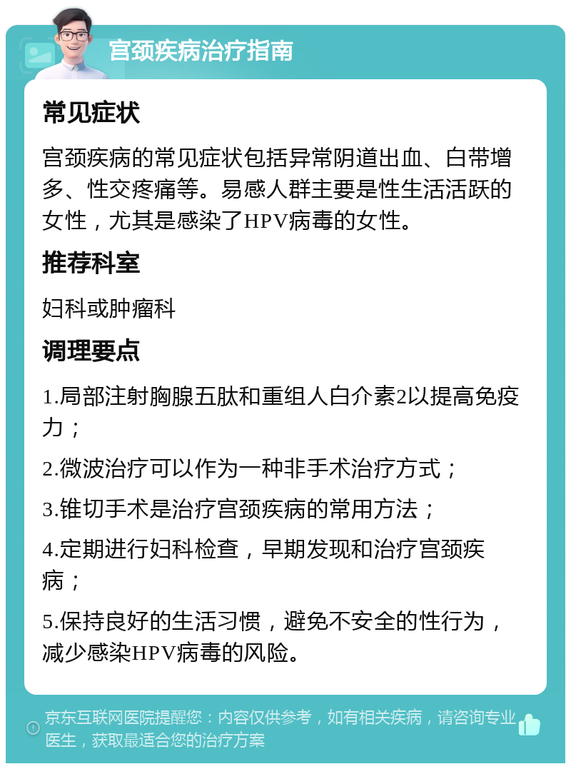 宫颈疾病治疗指南 常见症状 宫颈疾病的常见症状包括异常阴道出血、白带增多、性交疼痛等。易感人群主要是性生活活跃的女性，尤其是感染了HPV病毒的女性。 推荐科室 妇科或肿瘤科 调理要点 1.局部注射胸腺五肽和重组人白介素2以提高免疫力； 2.微波治疗可以作为一种非手术治疗方式； 3.锥切手术是治疗宫颈疾病的常用方法； 4.定期进行妇科检查，早期发现和治疗宫颈疾病； 5.保持良好的生活习惯，避免不安全的性行为，减少感染HPV病毒的风险。