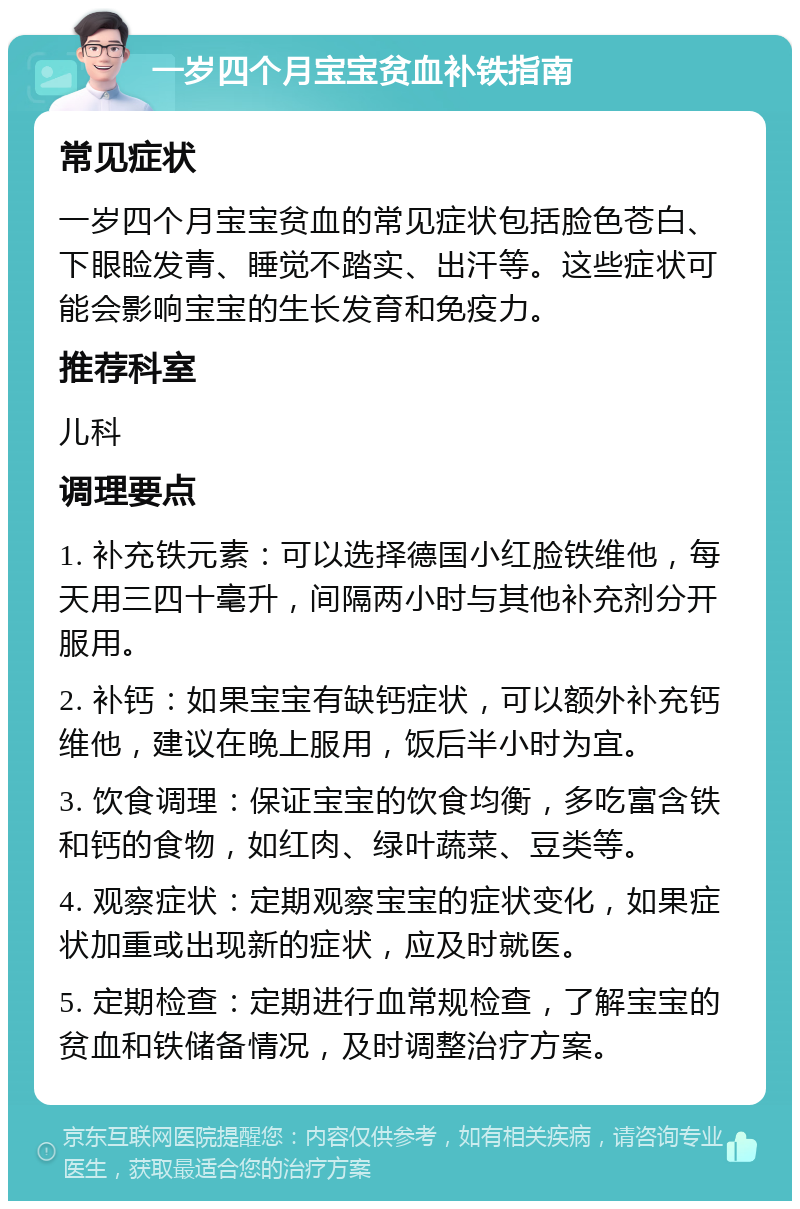 一岁四个月宝宝贫血补铁指南 常见症状 一岁四个月宝宝贫血的常见症状包括脸色苍白、下眼睑发青、睡觉不踏实、出汗等。这些症状可能会影响宝宝的生长发育和免疫力。 推荐科室 儿科 调理要点 1. 补充铁元素：可以选择德国小红脸铁维他，每天用三四十毫升，间隔两小时与其他补充剂分开服用。 2. 补钙：如果宝宝有缺钙症状，可以额外补充钙维他，建议在晚上服用，饭后半小时为宜。 3. 饮食调理：保证宝宝的饮食均衡，多吃富含铁和钙的食物，如红肉、绿叶蔬菜、豆类等。 4. 观察症状：定期观察宝宝的症状变化，如果症状加重或出现新的症状，应及时就医。 5. 定期检查：定期进行血常规检查，了解宝宝的贫血和铁储备情况，及时调整治疗方案。