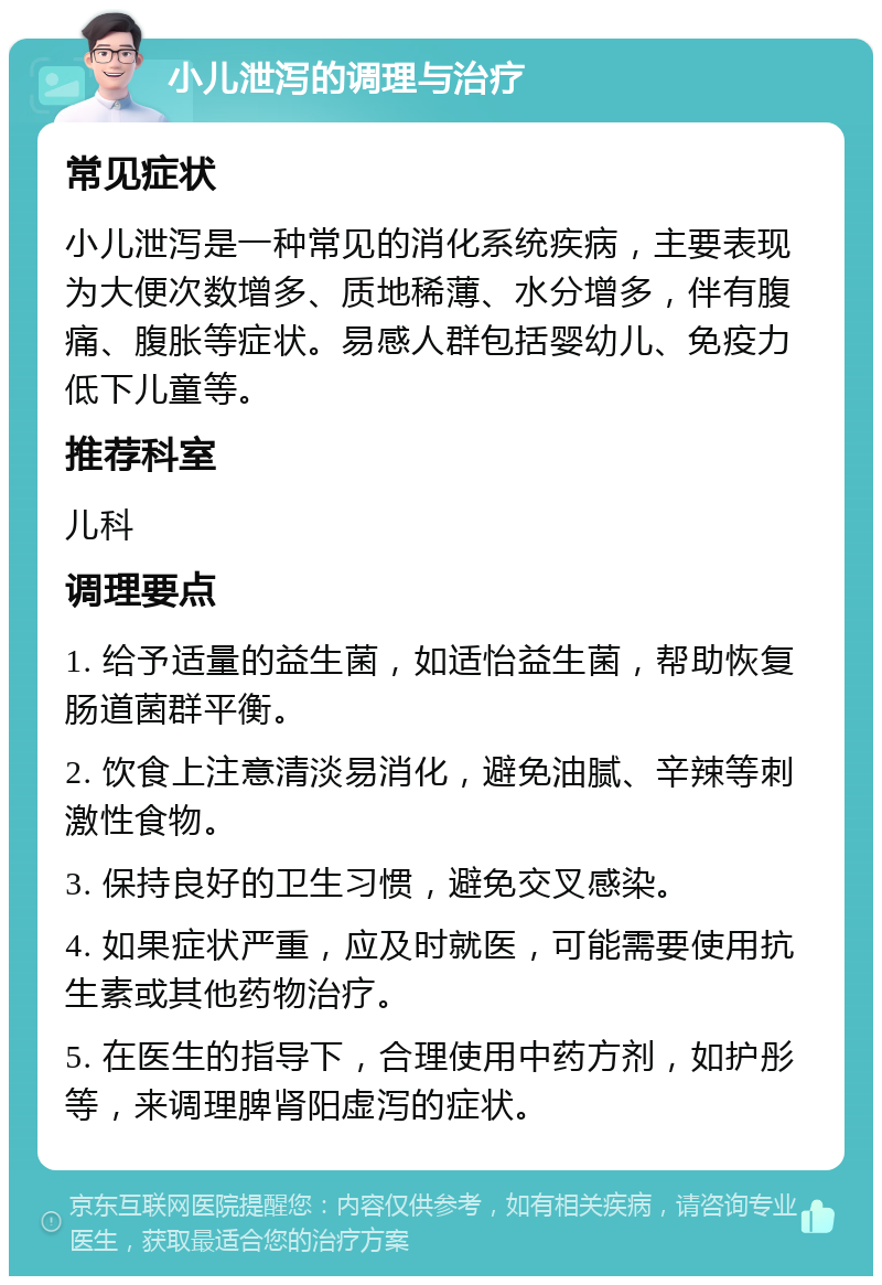 小儿泄泻的调理与治疗 常见症状 小儿泄泻是一种常见的消化系统疾病，主要表现为大便次数增多、质地稀薄、水分增多，伴有腹痛、腹胀等症状。易感人群包括婴幼儿、免疫力低下儿童等。 推荐科室 儿科 调理要点 1. 给予适量的益生菌，如适怡益生菌，帮助恢复肠道菌群平衡。 2. 饮食上注意清淡易消化，避免油腻、辛辣等刺激性食物。 3. 保持良好的卫生习惯，避免交叉感染。 4. 如果症状严重，应及时就医，可能需要使用抗生素或其他药物治疗。 5. 在医生的指导下，合理使用中药方剂，如护彤等，来调理脾肾阳虚泻的症状。