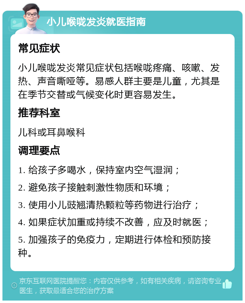 小儿喉咙发炎就医指南 常见症状 小儿喉咙发炎常见症状包括喉咙疼痛、咳嗽、发热、声音嘶哑等。易感人群主要是儿童，尤其是在季节交替或气候变化时更容易发生。 推荐科室 儿科或耳鼻喉科 调理要点 1. 给孩子多喝水，保持室内空气湿润； 2. 避免孩子接触刺激性物质和环境； 3. 使用小儿豉翘清热颗粒等药物进行治疗； 4. 如果症状加重或持续不改善，应及时就医； 5. 加强孩子的免疫力，定期进行体检和预防接种。