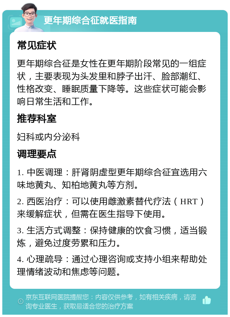 更年期综合征就医指南 常见症状 更年期综合征是女性在更年期阶段常见的一组症状，主要表现为头发里和脖子出汗、脸部潮红、性格改变、睡眠质量下降等。这些症状可能会影响日常生活和工作。 推荐科室 妇科或内分泌科 调理要点 1. 中医调理：肝肾阴虚型更年期综合征宜选用六味地黄丸、知柏地黄丸等方剂。 2. 西医治疗：可以使用雌激素替代疗法（HRT）来缓解症状，但需在医生指导下使用。 3. 生活方式调整：保持健康的饮食习惯，适当锻炼，避免过度劳累和压力。 4. 心理疏导：通过心理咨询或支持小组来帮助处理情绪波动和焦虑等问题。