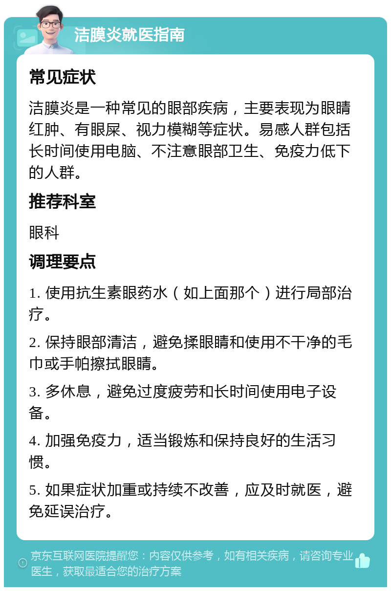 洁膜炎就医指南 常见症状 洁膜炎是一种常见的眼部疾病，主要表现为眼睛红肿、有眼屎、视力模糊等症状。易感人群包括长时间使用电脑、不注意眼部卫生、免疫力低下的人群。 推荐科室 眼科 调理要点 1. 使用抗生素眼药水（如上面那个）进行局部治疗。 2. 保持眼部清洁，避免揉眼睛和使用不干净的毛巾或手帕擦拭眼睛。 3. 多休息，避免过度疲劳和长时间使用电子设备。 4. 加强免疫力，适当锻炼和保持良好的生活习惯。 5. 如果症状加重或持续不改善，应及时就医，避免延误治疗。