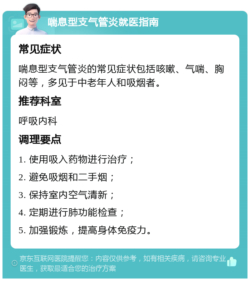 喘息型支气管炎就医指南 常见症状 喘息型支气管炎的常见症状包括咳嗽、气喘、胸闷等，多见于中老年人和吸烟者。 推荐科室 呼吸内科 调理要点 1. 使用吸入药物进行治疗； 2. 避免吸烟和二手烟； 3. 保持室内空气清新； 4. 定期进行肺功能检查； 5. 加强锻炼，提高身体免疫力。