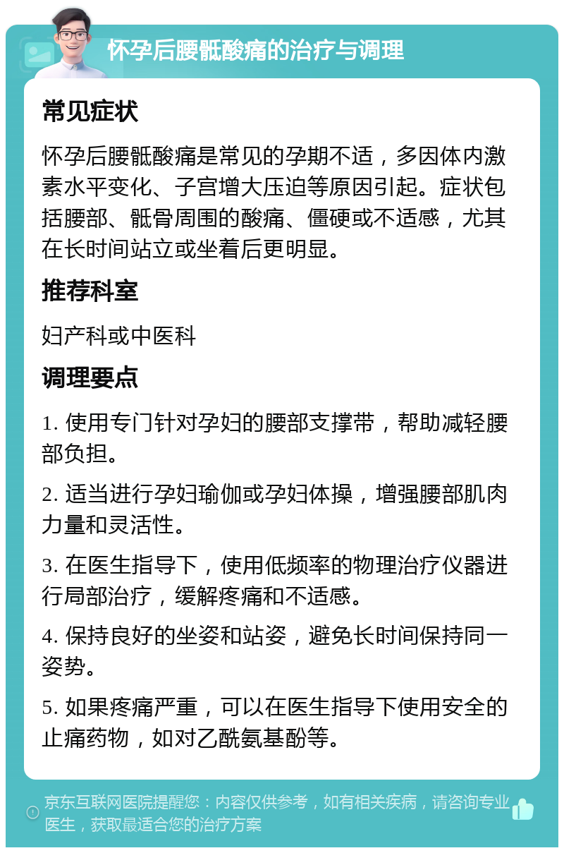 怀孕后腰骶酸痛的治疗与调理 常见症状 怀孕后腰骶酸痛是常见的孕期不适，多因体内激素水平变化、子宫增大压迫等原因引起。症状包括腰部、骶骨周围的酸痛、僵硬或不适感，尤其在长时间站立或坐着后更明显。 推荐科室 妇产科或中医科 调理要点 1. 使用专门针对孕妇的腰部支撑带，帮助减轻腰部负担。 2. 适当进行孕妇瑜伽或孕妇体操，增强腰部肌肉力量和灵活性。 3. 在医生指导下，使用低频率的物理治疗仪器进行局部治疗，缓解疼痛和不适感。 4. 保持良好的坐姿和站姿，避免长时间保持同一姿势。 5. 如果疼痛严重，可以在医生指导下使用安全的止痛药物，如对乙酰氨基酚等。