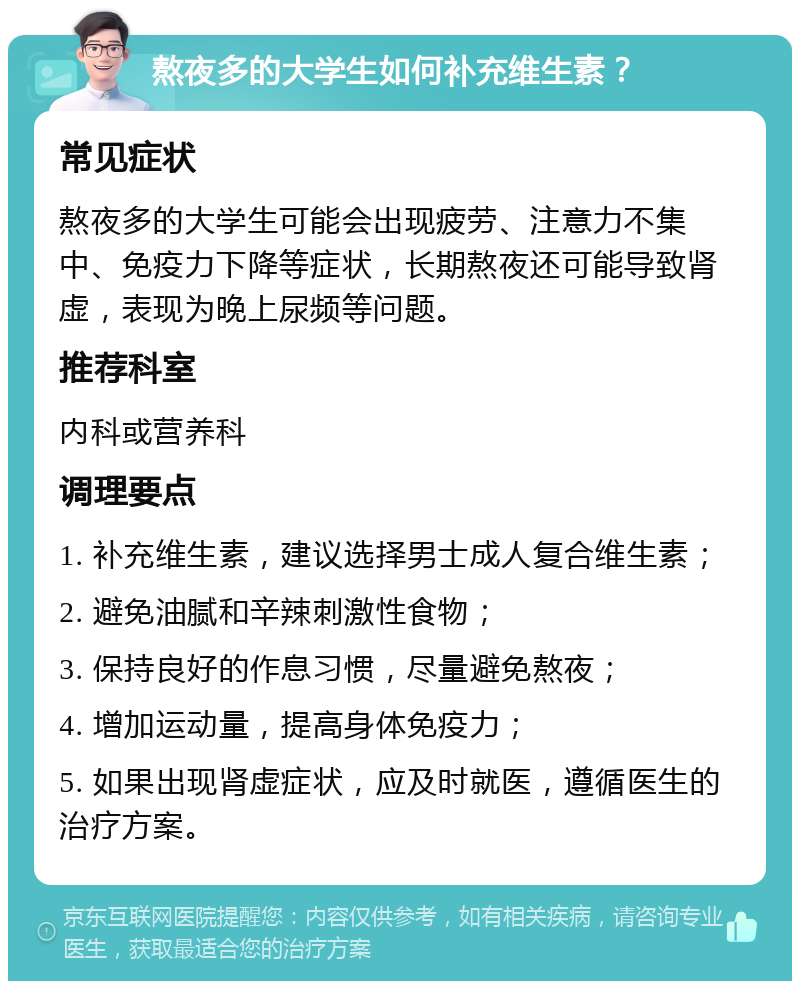 熬夜多的大学生如何补充维生素？ 常见症状 熬夜多的大学生可能会出现疲劳、注意力不集中、免疫力下降等症状，长期熬夜还可能导致肾虚，表现为晚上尿频等问题。 推荐科室 内科或营养科 调理要点 1. 补充维生素，建议选择男士成人复合维生素； 2. 避免油腻和辛辣刺激性食物； 3. 保持良好的作息习惯，尽量避免熬夜； 4. 增加运动量，提高身体免疫力； 5. 如果出现肾虚症状，应及时就医，遵循医生的治疗方案。