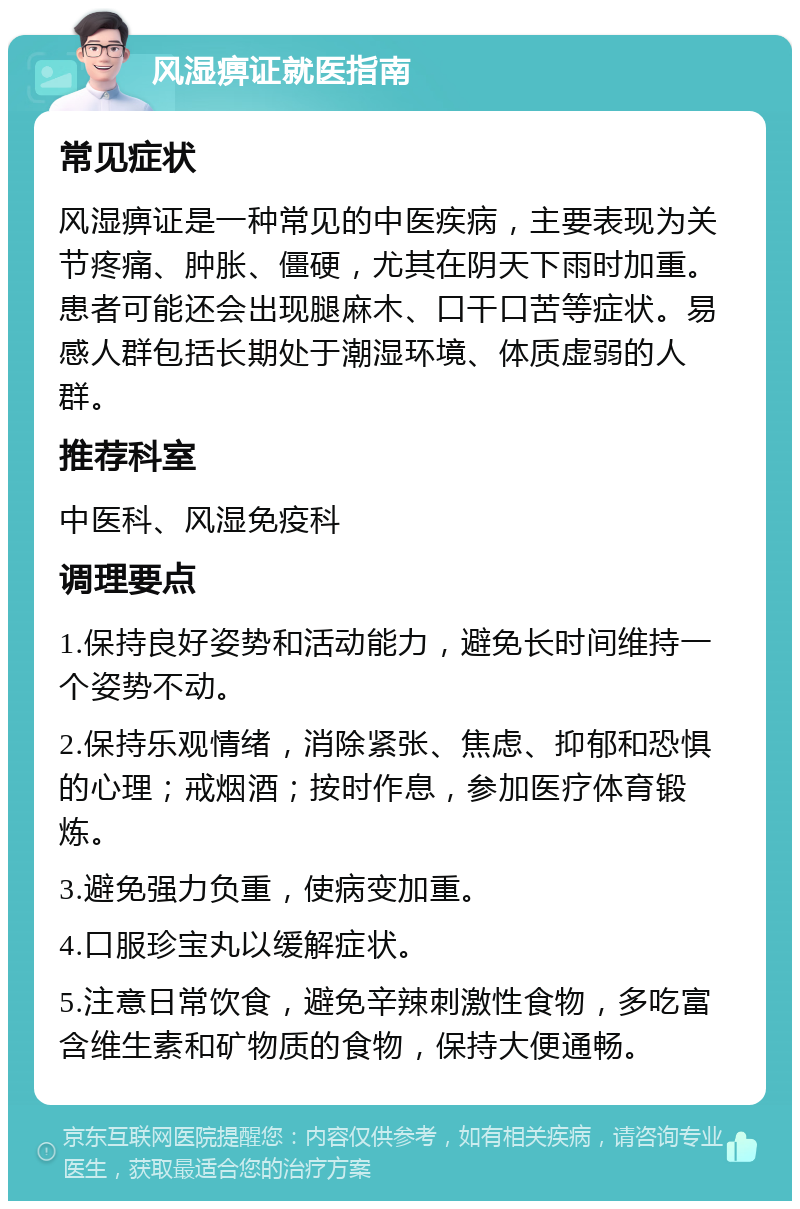 风湿痹证就医指南 常见症状 风湿痹证是一种常见的中医疾病，主要表现为关节疼痛、肿胀、僵硬，尤其在阴天下雨时加重。患者可能还会出现腿麻木、口干口苦等症状。易感人群包括长期处于潮湿环境、体质虚弱的人群。 推荐科室 中医科、风湿免疫科 调理要点 1.保持良好姿势和活动能力，避免长时间维持一个姿势不动。 2.保持乐观情绪，消除紧张、焦虑、抑郁和恐惧的心理；戒烟酒；按时作息，参加医疗体育锻炼。 3.避免强力负重，使病变加重。 4.口服珍宝丸以缓解症状。 5.注意日常饮食，避免辛辣刺激性食物，多吃富含维生素和矿物质的食物，保持大便通畅。