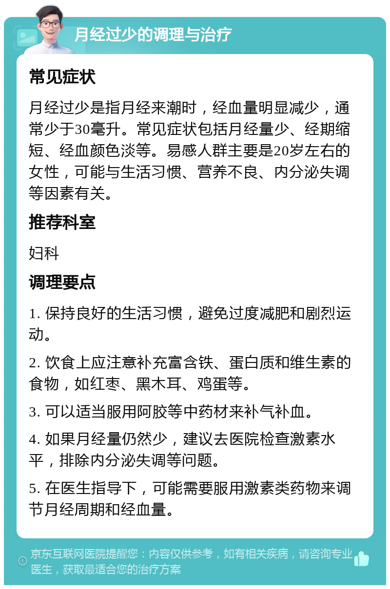 月经过少的调理与治疗 常见症状 月经过少是指月经来潮时，经血量明显减少，通常少于30毫升。常见症状包括月经量少、经期缩短、经血颜色淡等。易感人群主要是20岁左右的女性，可能与生活习惯、营养不良、内分泌失调等因素有关。 推荐科室 妇科 调理要点 1. 保持良好的生活习惯，避免过度减肥和剧烈运动。 2. 饮食上应注意补充富含铁、蛋白质和维生素的食物，如红枣、黑木耳、鸡蛋等。 3. 可以适当服用阿胶等中药材来补气补血。 4. 如果月经量仍然少，建议去医院检查激素水平，排除内分泌失调等问题。 5. 在医生指导下，可能需要服用激素类药物来调节月经周期和经血量。