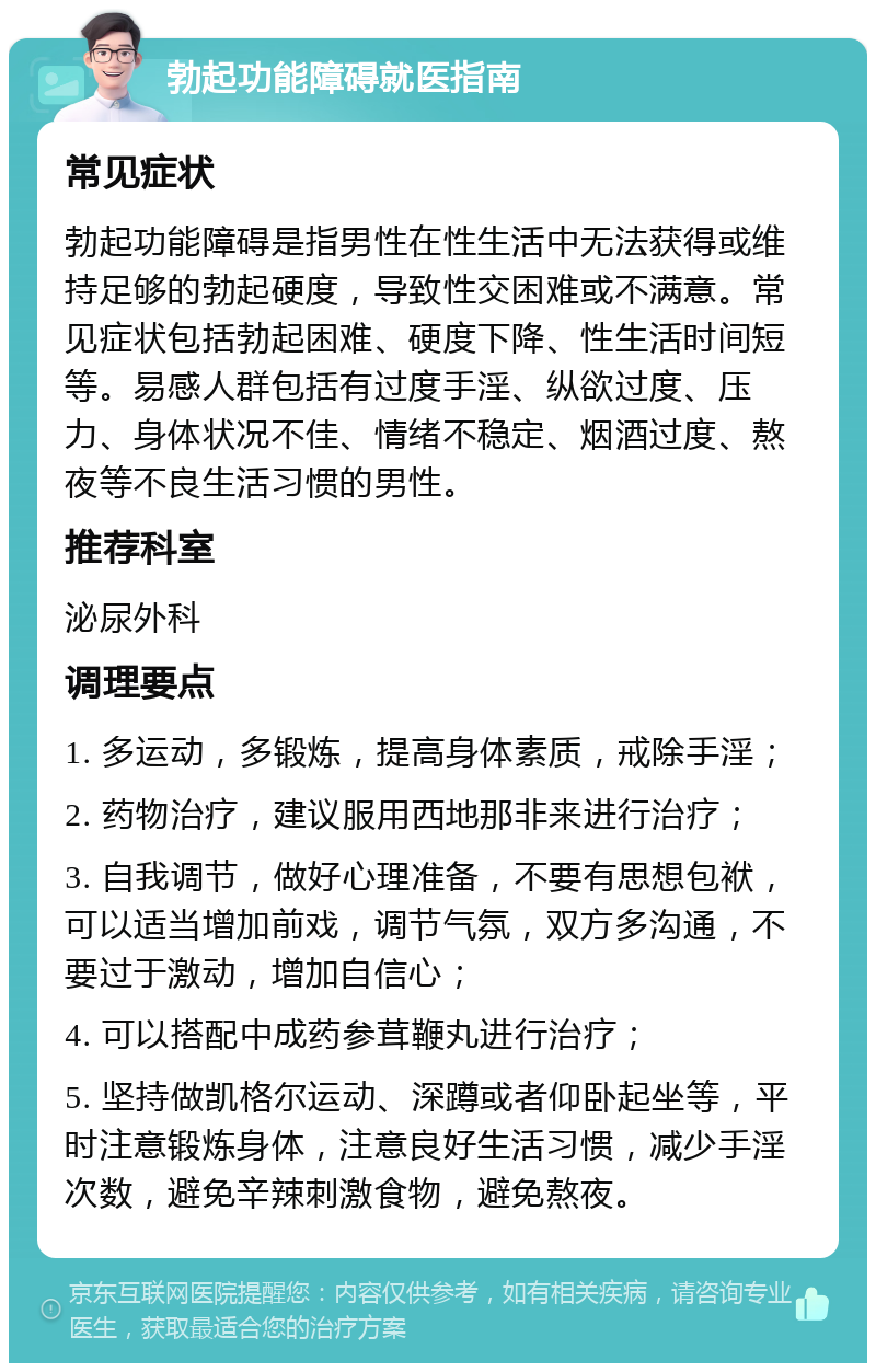 勃起功能障碍就医指南 常见症状 勃起功能障碍是指男性在性生活中无法获得或维持足够的勃起硬度，导致性交困难或不满意。常见症状包括勃起困难、硬度下降、性生活时间短等。易感人群包括有过度手淫、纵欲过度、压力、身体状况不佳、情绪不稳定、烟酒过度、熬夜等不良生活习惯的男性。 推荐科室 泌尿外科 调理要点 1. 多运动，多锻炼，提高身体素质，戒除手淫； 2. 药物治疗，建议服用西地那非来进行治疗； 3. 自我调节，做好心理准备，不要有思想包袱，可以适当增加前戏，调节气氛，双方多沟通，不要过于激动，增加自信心； 4. 可以搭配中成药参茸鞭丸进行治疗； 5. 坚持做凯格尔运动、深蹲或者仰卧起坐等，平时注意锻炼身体，注意良好生活习惯，减少手淫次数，避免辛辣刺激食物，避免熬夜。