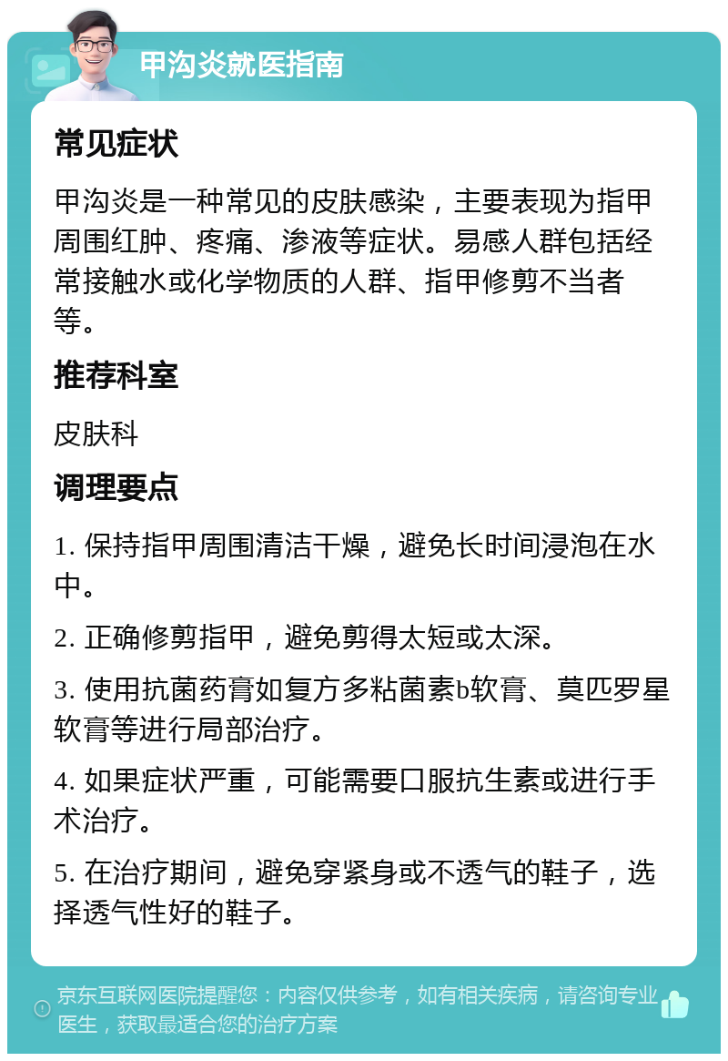 甲沟炎就医指南 常见症状 甲沟炎是一种常见的皮肤感染，主要表现为指甲周围红肿、疼痛、渗液等症状。易感人群包括经常接触水或化学物质的人群、指甲修剪不当者等。 推荐科室 皮肤科 调理要点 1. 保持指甲周围清洁干燥，避免长时间浸泡在水中。 2. 正确修剪指甲，避免剪得太短或太深。 3. 使用抗菌药膏如复方多粘菌素b软膏、莫匹罗星软膏等进行局部治疗。 4. 如果症状严重，可能需要口服抗生素或进行手术治疗。 5. 在治疗期间，避免穿紧身或不透气的鞋子，选择透气性好的鞋子。