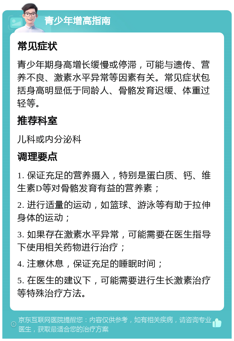 青少年增高指南 常见症状 青少年期身高增长缓慢或停滞，可能与遗传、营养不良、激素水平异常等因素有关。常见症状包括身高明显低于同龄人、骨骼发育迟缓、体重过轻等。 推荐科室 儿科或内分泌科 调理要点 1. 保证充足的营养摄入，特别是蛋白质、钙、维生素D等对骨骼发育有益的营养素； 2. 进行适量的运动，如篮球、游泳等有助于拉伸身体的运动； 3. 如果存在激素水平异常，可能需要在医生指导下使用相关药物进行治疗； 4. 注意休息，保证充足的睡眠时间； 5. 在医生的建议下，可能需要进行生长激素治疗等特殊治疗方法。