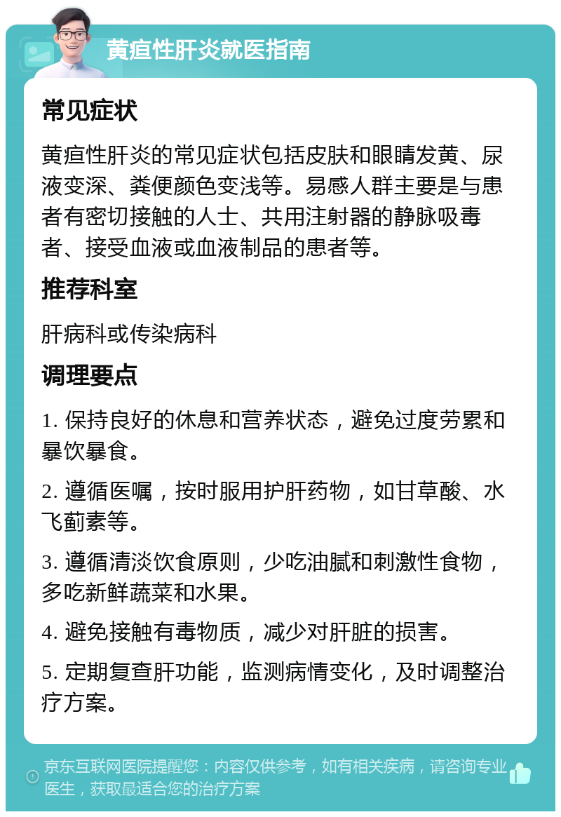 黄疸性肝炎就医指南 常见症状 黄疸性肝炎的常见症状包括皮肤和眼睛发黄、尿液变深、粪便颜色变浅等。易感人群主要是与患者有密切接触的人士、共用注射器的静脉吸毒者、接受血液或血液制品的患者等。 推荐科室 肝病科或传染病科 调理要点 1. 保持良好的休息和营养状态，避免过度劳累和暴饮暴食。 2. 遵循医嘱，按时服用护肝药物，如甘草酸、水飞蓟素等。 3. 遵循清淡饮食原则，少吃油腻和刺激性食物，多吃新鲜蔬菜和水果。 4. 避免接触有毒物质，减少对肝脏的损害。 5. 定期复查肝功能，监测病情变化，及时调整治疗方案。