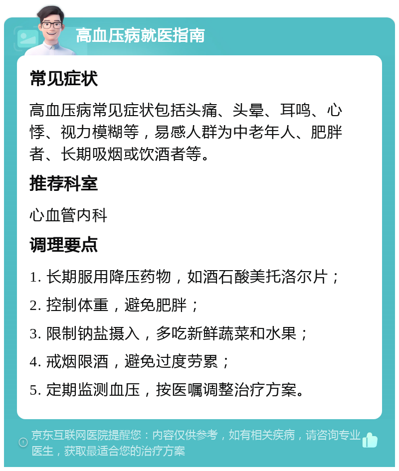 高血压病就医指南 常见症状 高血压病常见症状包括头痛、头晕、耳鸣、心悸、视力模糊等，易感人群为中老年人、肥胖者、长期吸烟或饮酒者等。 推荐科室 心血管内科 调理要点 1. 长期服用降压药物，如酒石酸美托洛尔片； 2. 控制体重，避免肥胖； 3. 限制钠盐摄入，多吃新鲜蔬菜和水果； 4. 戒烟限酒，避免过度劳累； 5. 定期监测血压，按医嘱调整治疗方案。