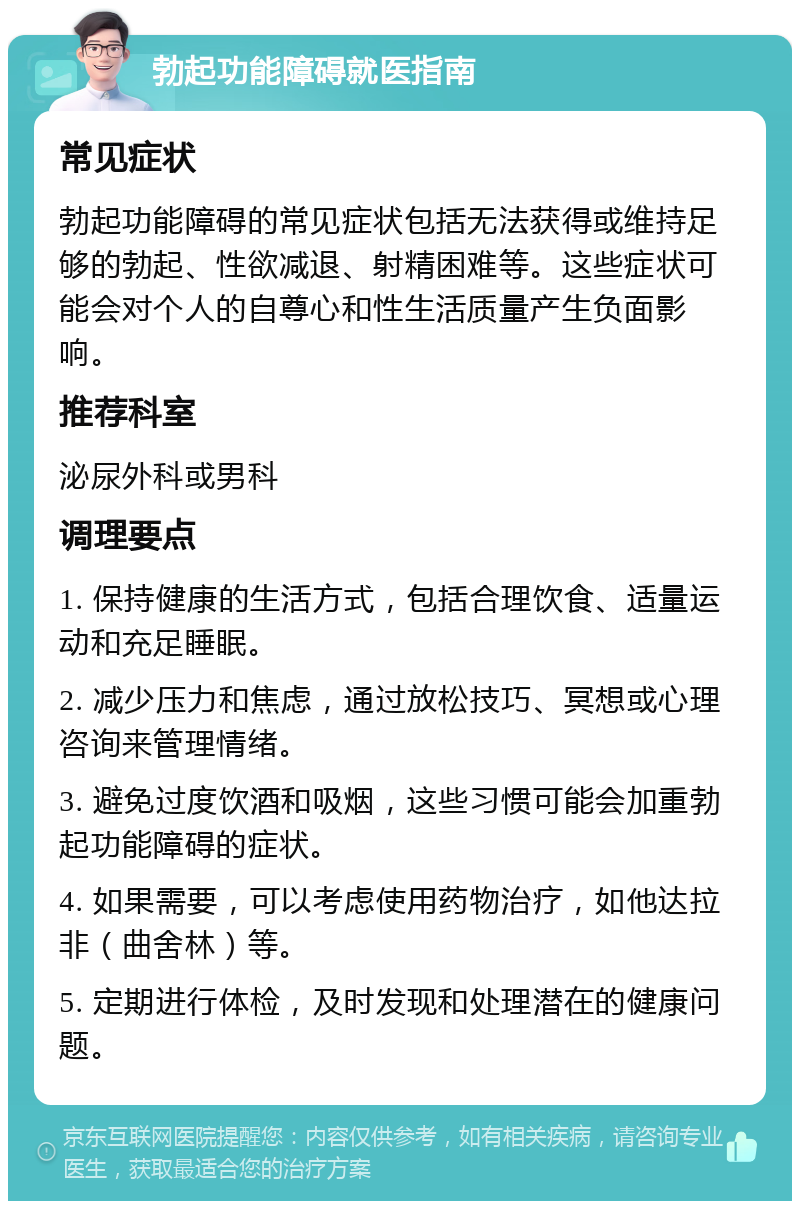 勃起功能障碍就医指南 常见症状 勃起功能障碍的常见症状包括无法获得或维持足够的勃起、性欲减退、射精困难等。这些症状可能会对个人的自尊心和性生活质量产生负面影响。 推荐科室 泌尿外科或男科 调理要点 1. 保持健康的生活方式，包括合理饮食、适量运动和充足睡眠。 2. 减少压力和焦虑，通过放松技巧、冥想或心理咨询来管理情绪。 3. 避免过度饮酒和吸烟，这些习惯可能会加重勃起功能障碍的症状。 4. 如果需要，可以考虑使用药物治疗，如他达拉非（曲舍林）等。 5. 定期进行体检，及时发现和处理潜在的健康问题。