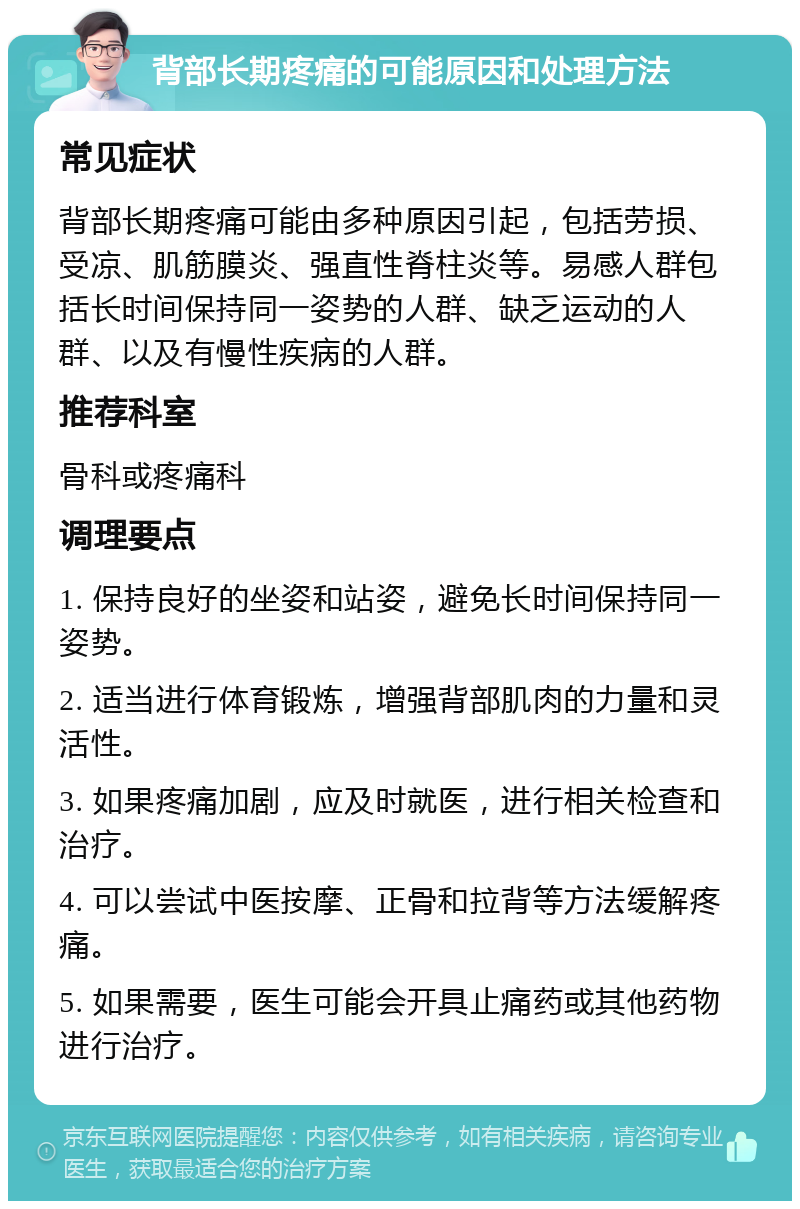 背部长期疼痛的可能原因和处理方法 常见症状 背部长期疼痛可能由多种原因引起，包括劳损、受凉、肌筋膜炎、强直性脊柱炎等。易感人群包括长时间保持同一姿势的人群、缺乏运动的人群、以及有慢性疾病的人群。 推荐科室 骨科或疼痛科 调理要点 1. 保持良好的坐姿和站姿，避免长时间保持同一姿势。 2. 适当进行体育锻炼，增强背部肌肉的力量和灵活性。 3. 如果疼痛加剧，应及时就医，进行相关检查和治疗。 4. 可以尝试中医按摩、正骨和拉背等方法缓解疼痛。 5. 如果需要，医生可能会开具止痛药或其他药物进行治疗。