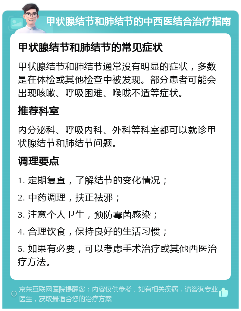 甲状腺结节和肺结节的中西医结合治疗指南 甲状腺结节和肺结节的常见症状 甲状腺结节和肺结节通常没有明显的症状，多数是在体检或其他检查中被发现。部分患者可能会出现咳嗽、呼吸困难、喉咙不适等症状。 推荐科室 内分泌科、呼吸内科、外科等科室都可以就诊甲状腺结节和肺结节问题。 调理要点 1. 定期复查，了解结节的变化情况； 2. 中药调理，扶正祛邪； 3. 注意个人卫生，预防霉菌感染； 4. 合理饮食，保持良好的生活习惯； 5. 如果有必要，可以考虑手术治疗或其他西医治疗方法。