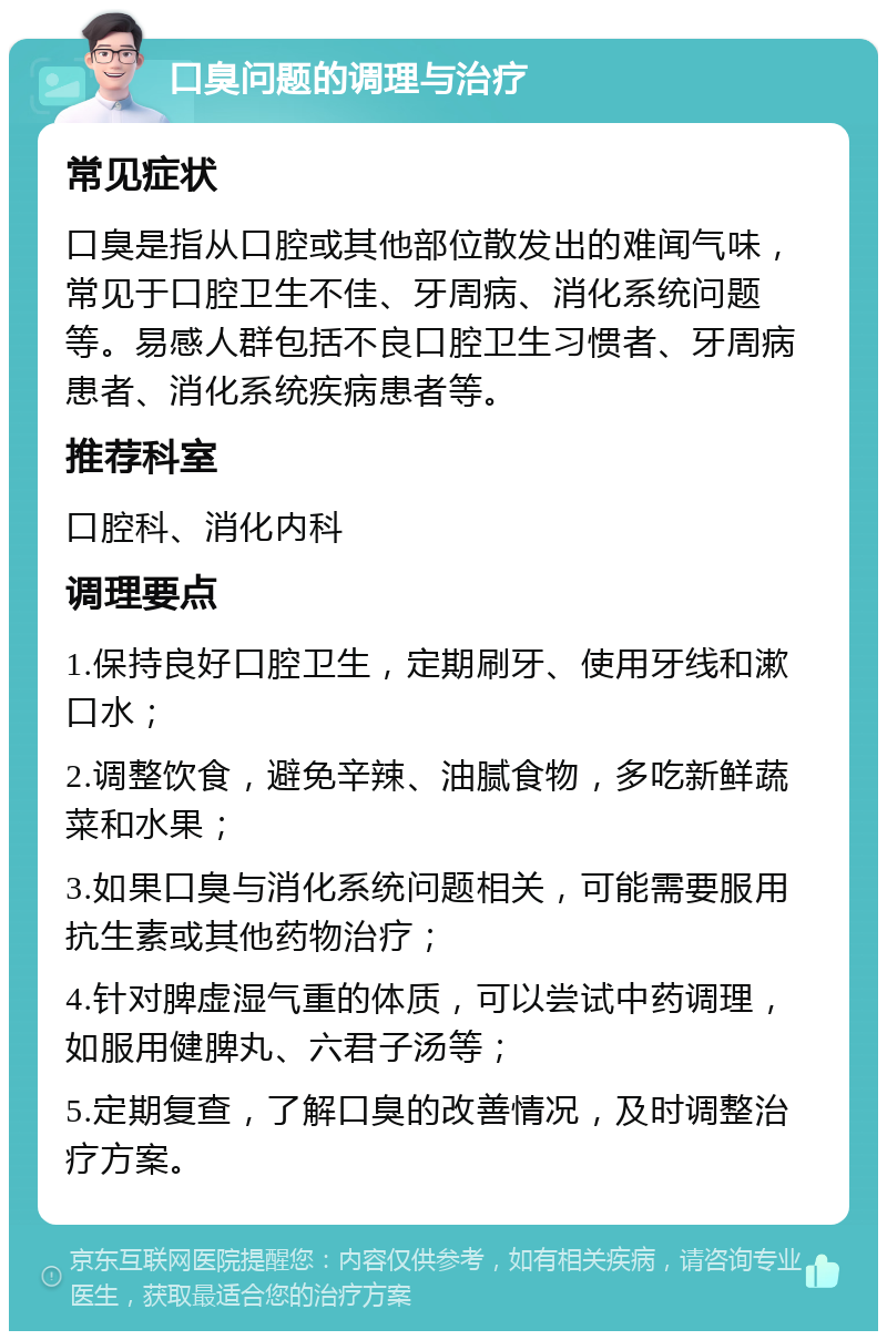 口臭问题的调理与治疗 常见症状 口臭是指从口腔或其他部位散发出的难闻气味，常见于口腔卫生不佳、牙周病、消化系统问题等。易感人群包括不良口腔卫生习惯者、牙周病患者、消化系统疾病患者等。 推荐科室 口腔科、消化内科 调理要点 1.保持良好口腔卫生，定期刷牙、使用牙线和漱口水； 2.调整饮食，避免辛辣、油腻食物，多吃新鲜蔬菜和水果； 3.如果口臭与消化系统问题相关，可能需要服用抗生素或其他药物治疗； 4.针对脾虚湿气重的体质，可以尝试中药调理，如服用健脾丸、六君子汤等； 5.定期复查，了解口臭的改善情况，及时调整治疗方案。