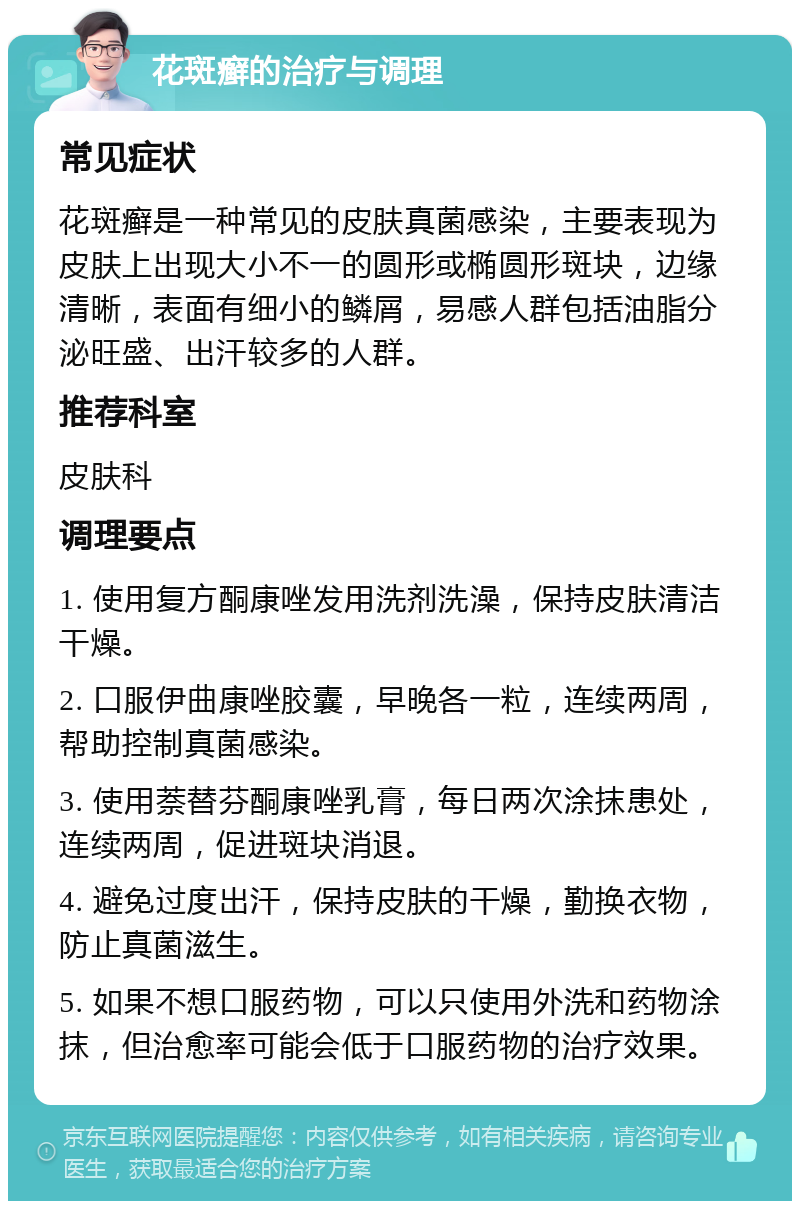 花斑癣的治疗与调理 常见症状 花斑癣是一种常见的皮肤真菌感染，主要表现为皮肤上出现大小不一的圆形或椭圆形斑块，边缘清晰，表面有细小的鳞屑，易感人群包括油脂分泌旺盛、出汗较多的人群。 推荐科室 皮肤科 调理要点 1. 使用复方酮康唑发用洗剂洗澡，保持皮肤清洁干燥。 2. 口服伊曲康唑胶囊，早晚各一粒，连续两周，帮助控制真菌感染。 3. 使用萘替芬酮康唑乳膏，每日两次涂抹患处，连续两周，促进斑块消退。 4. 避免过度出汗，保持皮肤的干燥，勤换衣物，防止真菌滋生。 5. 如果不想口服药物，可以只使用外洗和药物涂抹，但治愈率可能会低于口服药物的治疗效果。