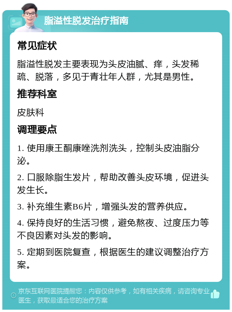 脂溢性脱发治疗指南 常见症状 脂溢性脱发主要表现为头皮油腻、痒，头发稀疏、脱落，多见于青壮年人群，尤其是男性。 推荐科室 皮肤科 调理要点 1. 使用康王酮康唑洗剂洗头，控制头皮油脂分泌。 2. 口服除脂生发片，帮助改善头皮环境，促进头发生长。 3. 补充维生素B6片，增强头发的营养供应。 4. 保持良好的生活习惯，避免熬夜、过度压力等不良因素对头发的影响。 5. 定期到医院复查，根据医生的建议调整治疗方案。