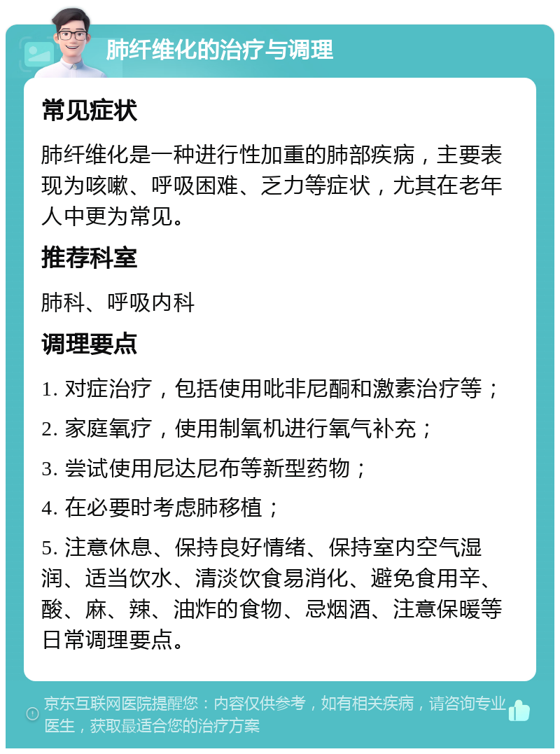 肺纤维化的治疗与调理 常见症状 肺纤维化是一种进行性加重的肺部疾病，主要表现为咳嗽、呼吸困难、乏力等症状，尤其在老年人中更为常见。 推荐科室 肺科、呼吸内科 调理要点 1. 对症治疗，包括使用吡非尼酮和激素治疗等； 2. 家庭氧疗，使用制氧机进行氧气补充； 3. 尝试使用尼达尼布等新型药物； 4. 在必要时考虑肺移植； 5. 注意休息、保持良好情绪、保持室内空气湿润、适当饮水、清淡饮食易消化、避免食用辛、酸、麻、辣、油炸的食物、忌烟酒、注意保暖等日常调理要点。