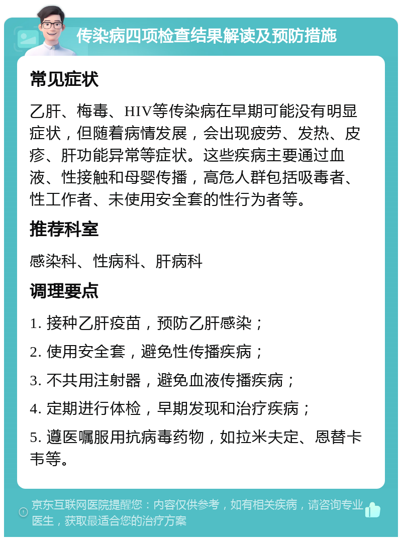 传染病四项检查结果解读及预防措施 常见症状 乙肝、梅毒、HIV等传染病在早期可能没有明显症状，但随着病情发展，会出现疲劳、发热、皮疹、肝功能异常等症状。这些疾病主要通过血液、性接触和母婴传播，高危人群包括吸毒者、性工作者、未使用安全套的性行为者等。 推荐科室 感染科、性病科、肝病科 调理要点 1. 接种乙肝疫苗，预防乙肝感染； 2. 使用安全套，避免性传播疾病； 3. 不共用注射器，避免血液传播疾病； 4. 定期进行体检，早期发现和治疗疾病； 5. 遵医嘱服用抗病毒药物，如拉米夫定、恩替卡韦等。