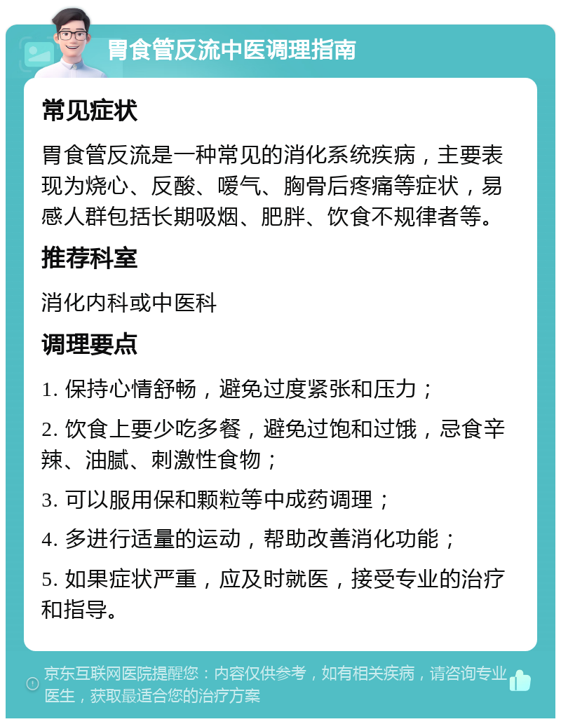 胃食管反流中医调理指南 常见症状 胃食管反流是一种常见的消化系统疾病，主要表现为烧心、反酸、嗳气、胸骨后疼痛等症状，易感人群包括长期吸烟、肥胖、饮食不规律者等。 推荐科室 消化内科或中医科 调理要点 1. 保持心情舒畅，避免过度紧张和压力； 2. 饮食上要少吃多餐，避免过饱和过饿，忌食辛辣、油腻、刺激性食物； 3. 可以服用保和颗粒等中成药调理； 4. 多进行适量的运动，帮助改善消化功能； 5. 如果症状严重，应及时就医，接受专业的治疗和指导。