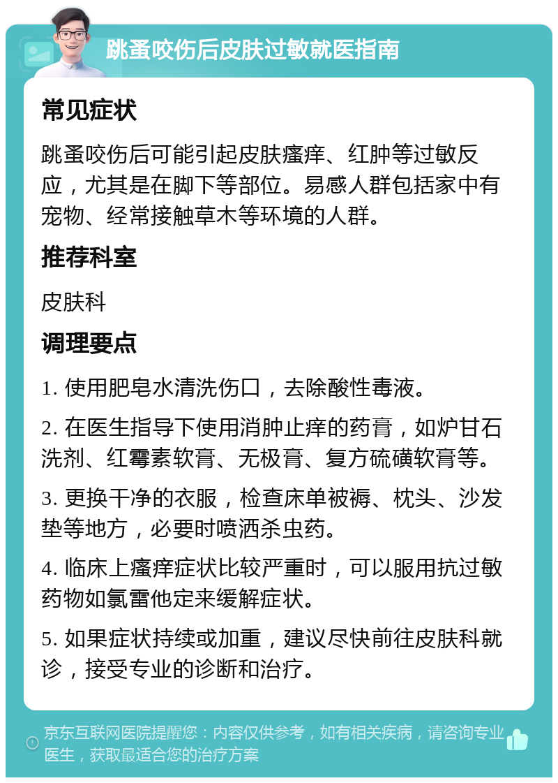 跳蚤咬伤后皮肤过敏就医指南 常见症状 跳蚤咬伤后可能引起皮肤瘙痒、红肿等过敏反应，尤其是在脚下等部位。易感人群包括家中有宠物、经常接触草木等环境的人群。 推荐科室 皮肤科 调理要点 1. 使用肥皂水清洗伤口，去除酸性毒液。 2. 在医生指导下使用消肿止痒的药膏，如炉甘石洗剂、红霉素软膏、无极膏、复方硫磺软膏等。 3. 更换干净的衣服，检查床单被褥、枕头、沙发垫等地方，必要时喷洒杀虫药。 4. 临床上瘙痒症状比较严重时，可以服用抗过敏药物如氯雷他定来缓解症状。 5. 如果症状持续或加重，建议尽快前往皮肤科就诊，接受专业的诊断和治疗。