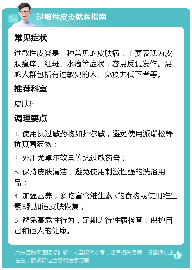 过敏性皮炎就医指南 常见症状 过敏性皮炎是一种常见的皮肤病，主要表现为皮肤瘙痒、红斑、水疱等症状，容易反复发作。易感人群包括有过敏史的人、免疫力低下者等。 推荐科室 皮肤科 调理要点 1. 使用抗过敏药物如扑尔敏，避免使用派瑞松等抗真菌药物； 2. 外用尤卓尔软膏等抗过敏药膏； 3. 保持皮肤清洁，避免使用刺激性强的洗浴用品； 4. 加强营养，多吃富含维生素E的食物或使用维生素E乳加速皮肤恢复； 5. 避免高危性行为，定期进行性病检查，保护自己和他人的健康。