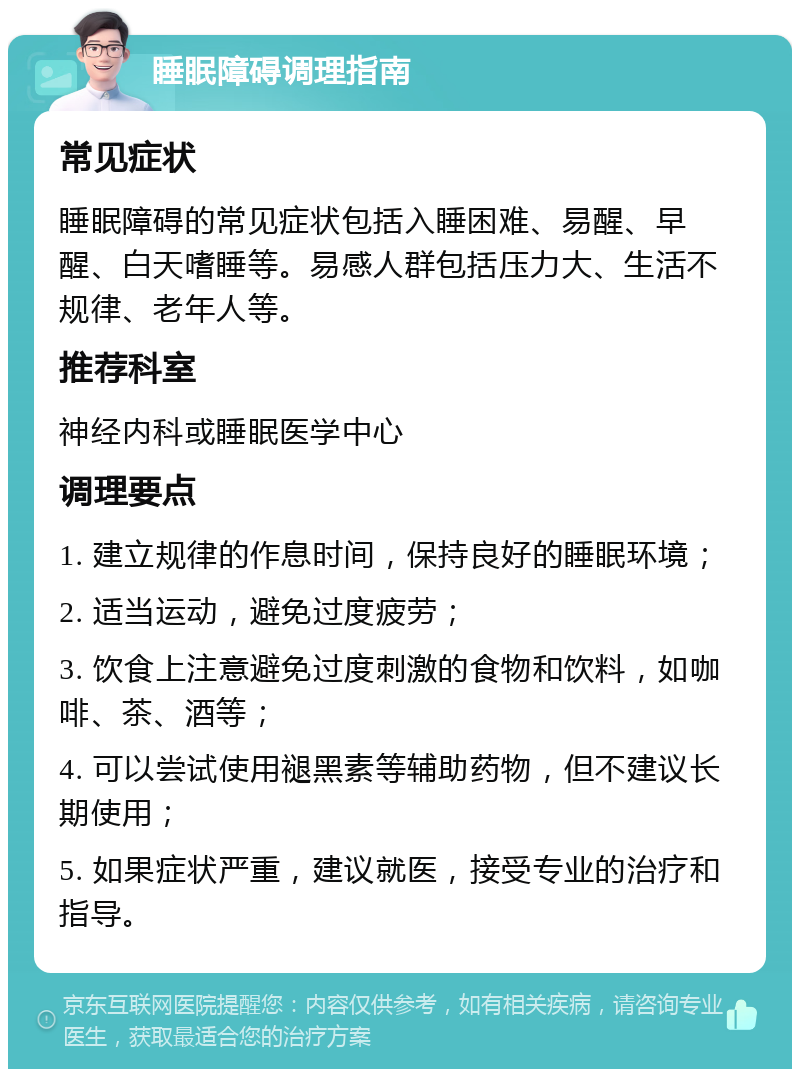 睡眠障碍调理指南 常见症状 睡眠障碍的常见症状包括入睡困难、易醒、早醒、白天嗜睡等。易感人群包括压力大、生活不规律、老年人等。 推荐科室 神经内科或睡眠医学中心 调理要点 1. 建立规律的作息时间，保持良好的睡眠环境； 2. 适当运动，避免过度疲劳； 3. 饮食上注意避免过度刺激的食物和饮料，如咖啡、茶、酒等； 4. 可以尝试使用褪黑素等辅助药物，但不建议长期使用； 5. 如果症状严重，建议就医，接受专业的治疗和指导。