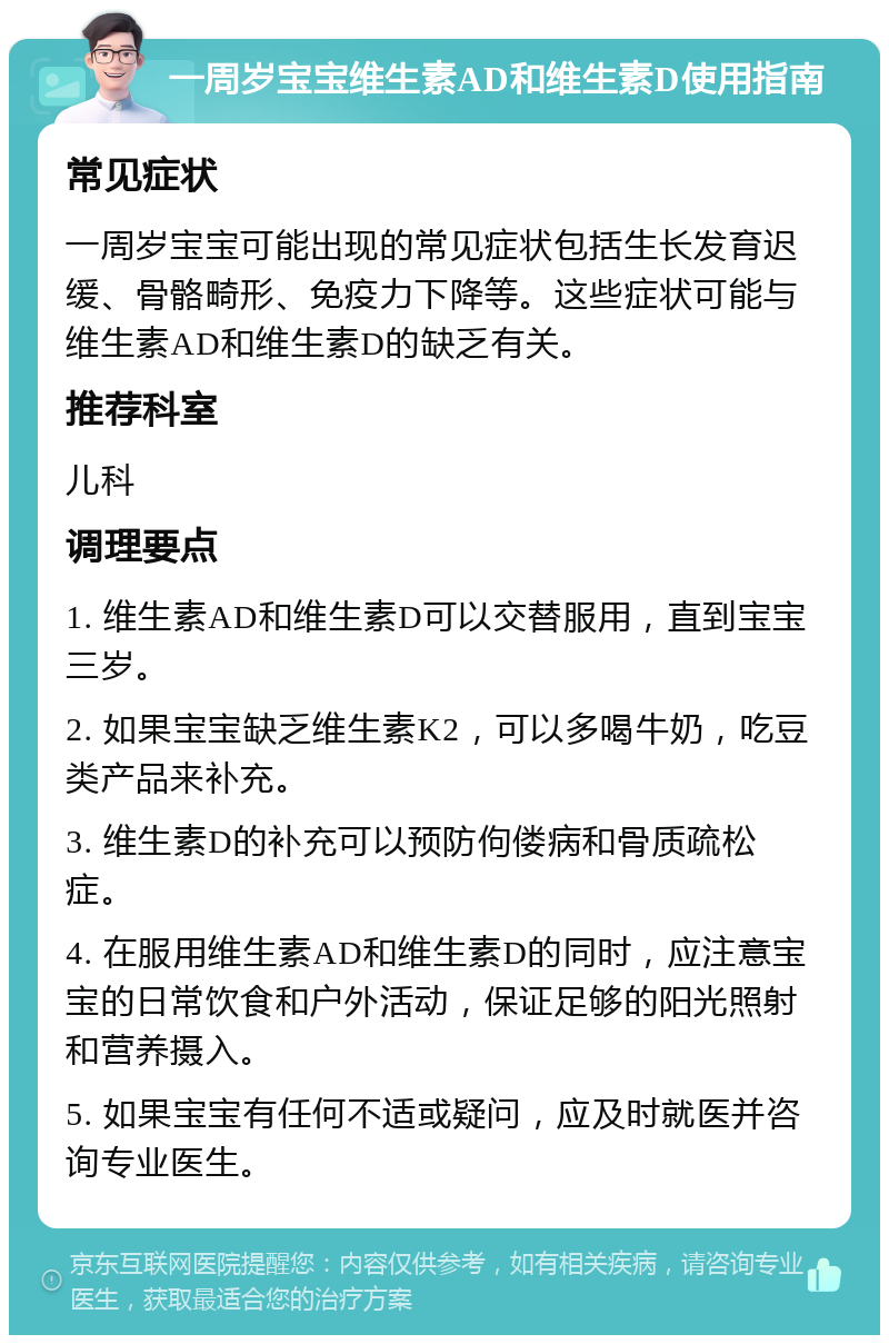 一周岁宝宝维生素AD和维生素D使用指南 常见症状 一周岁宝宝可能出现的常见症状包括生长发育迟缓、骨骼畸形、免疫力下降等。这些症状可能与维生素AD和维生素D的缺乏有关。 推荐科室 儿科 调理要点 1. 维生素AD和维生素D可以交替服用，直到宝宝三岁。 2. 如果宝宝缺乏维生素K2，可以多喝牛奶，吃豆类产品来补充。 3. 维生素D的补充可以预防佝偻病和骨质疏松症。 4. 在服用维生素AD和维生素D的同时，应注意宝宝的日常饮食和户外活动，保证足够的阳光照射和营养摄入。 5. 如果宝宝有任何不适或疑问，应及时就医并咨询专业医生。