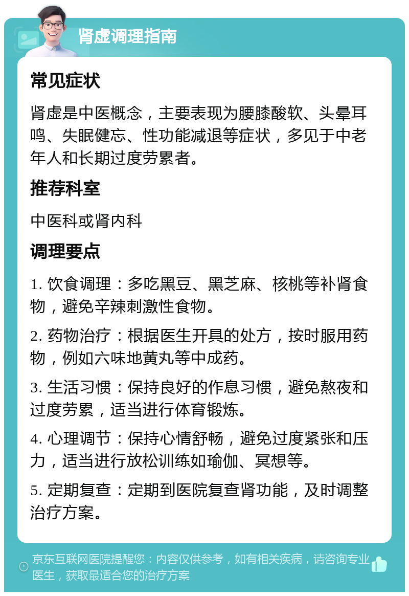 肾虚调理指南 常见症状 肾虚是中医概念，主要表现为腰膝酸软、头晕耳鸣、失眠健忘、性功能减退等症状，多见于中老年人和长期过度劳累者。 推荐科室 中医科或肾内科 调理要点 1. 饮食调理：多吃黑豆、黑芝麻、核桃等补肾食物，避免辛辣刺激性食物。 2. 药物治疗：根据医生开具的处方，按时服用药物，例如六味地黄丸等中成药。 3. 生活习惯：保持良好的作息习惯，避免熬夜和过度劳累，适当进行体育锻炼。 4. 心理调节：保持心情舒畅，避免过度紧张和压力，适当进行放松训练如瑜伽、冥想等。 5. 定期复查：定期到医院复查肾功能，及时调整治疗方案。