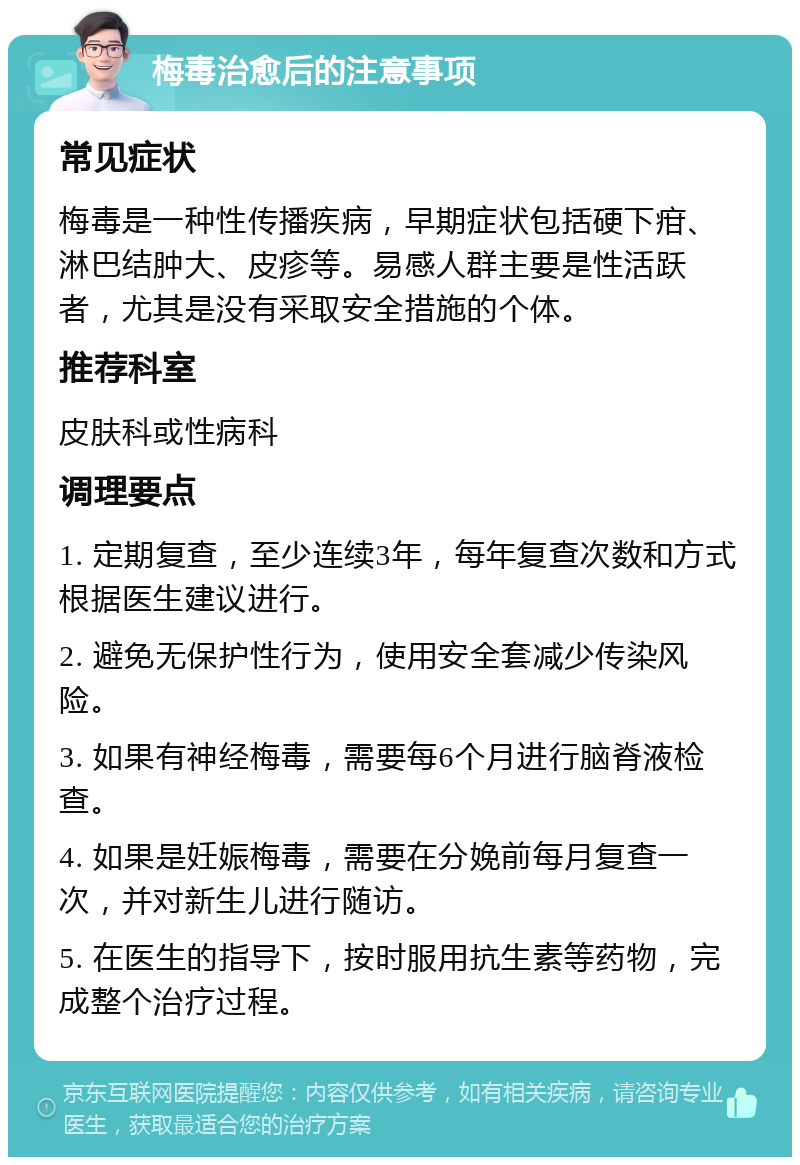 梅毒治愈后的注意事项 常见症状 梅毒是一种性传播疾病，早期症状包括硬下疳、淋巴结肿大、皮疹等。易感人群主要是性活跃者，尤其是没有采取安全措施的个体。 推荐科室 皮肤科或性病科 调理要点 1. 定期复查，至少连续3年，每年复查次数和方式根据医生建议进行。 2. 避免无保护性行为，使用安全套减少传染风险。 3. 如果有神经梅毒，需要每6个月进行脑脊液检查。 4. 如果是妊娠梅毒，需要在分娩前每月复查一次，并对新生儿进行随访。 5. 在医生的指导下，按时服用抗生素等药物，完成整个治疗过程。