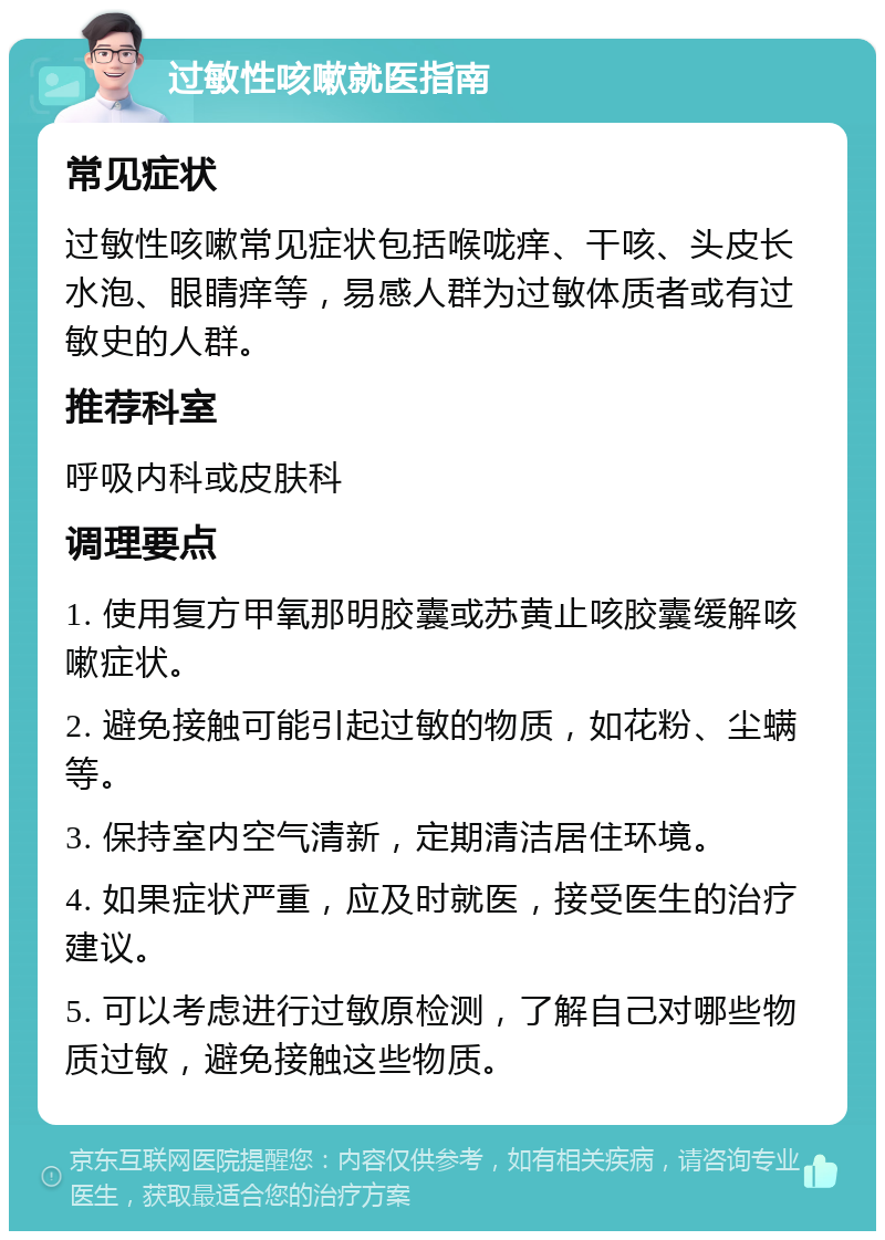 过敏性咳嗽就医指南 常见症状 过敏性咳嗽常见症状包括喉咙痒、干咳、头皮长水泡、眼睛痒等，易感人群为过敏体质者或有过敏史的人群。 推荐科室 呼吸内科或皮肤科 调理要点 1. 使用复方甲氧那明胶囊或苏黄止咳胶囊缓解咳嗽症状。 2. 避免接触可能引起过敏的物质，如花粉、尘螨等。 3. 保持室内空气清新，定期清洁居住环境。 4. 如果症状严重，应及时就医，接受医生的治疗建议。 5. 可以考虑进行过敏原检测，了解自己对哪些物质过敏，避免接触这些物质。