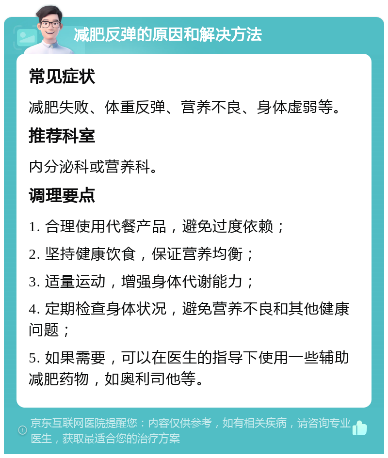 减肥反弹的原因和解决方法 常见症状 减肥失败、体重反弹、营养不良、身体虚弱等。 推荐科室 内分泌科或营养科。 调理要点 1. 合理使用代餐产品，避免过度依赖； 2. 坚持健康饮食，保证营养均衡； 3. 适量运动，增强身体代谢能力； 4. 定期检查身体状况，避免营养不良和其他健康问题； 5. 如果需要，可以在医生的指导下使用一些辅助减肥药物，如奥利司他等。