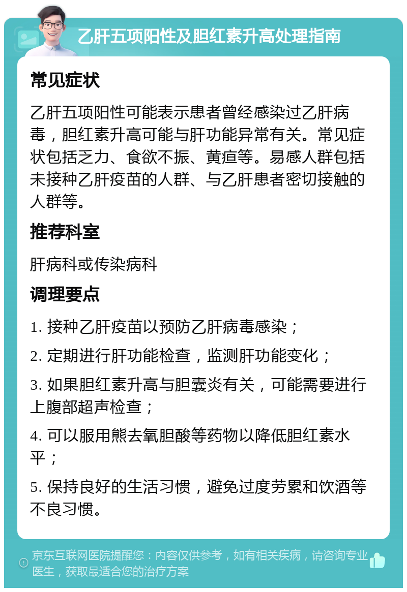 乙肝五项阳性及胆红素升高处理指南 常见症状 乙肝五项阳性可能表示患者曾经感染过乙肝病毒，胆红素升高可能与肝功能异常有关。常见症状包括乏力、食欲不振、黄疸等。易感人群包括未接种乙肝疫苗的人群、与乙肝患者密切接触的人群等。 推荐科室 肝病科或传染病科 调理要点 1. 接种乙肝疫苗以预防乙肝病毒感染； 2. 定期进行肝功能检查，监测肝功能变化； 3. 如果胆红素升高与胆囊炎有关，可能需要进行上腹部超声检查； 4. 可以服用熊去氧胆酸等药物以降低胆红素水平； 5. 保持良好的生活习惯，避免过度劳累和饮酒等不良习惯。