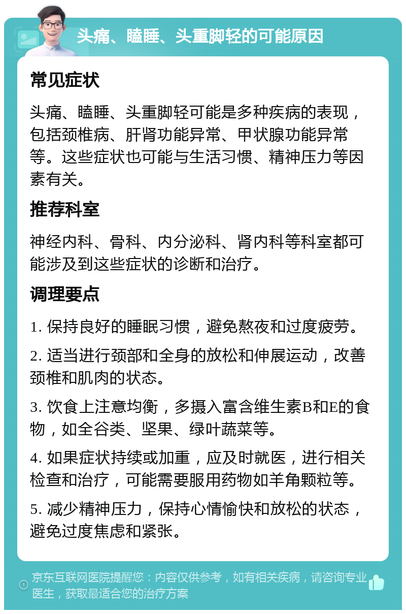 头痛、瞌睡、头重脚轻的可能原因 常见症状 头痛、瞌睡、头重脚轻可能是多种疾病的表现，包括颈椎病、肝肾功能异常、甲状腺功能异常等。这些症状也可能与生活习惯、精神压力等因素有关。 推荐科室 神经内科、骨科、内分泌科、肾内科等科室都可能涉及到这些症状的诊断和治疗。 调理要点 1. 保持良好的睡眠习惯，避免熬夜和过度疲劳。 2. 适当进行颈部和全身的放松和伸展运动，改善颈椎和肌肉的状态。 3. 饮食上注意均衡，多摄入富含维生素B和E的食物，如全谷类、坚果、绿叶蔬菜等。 4. 如果症状持续或加重，应及时就医，进行相关检查和治疗，可能需要服用药物如羊角颗粒等。 5. 减少精神压力，保持心情愉快和放松的状态，避免过度焦虑和紧张。