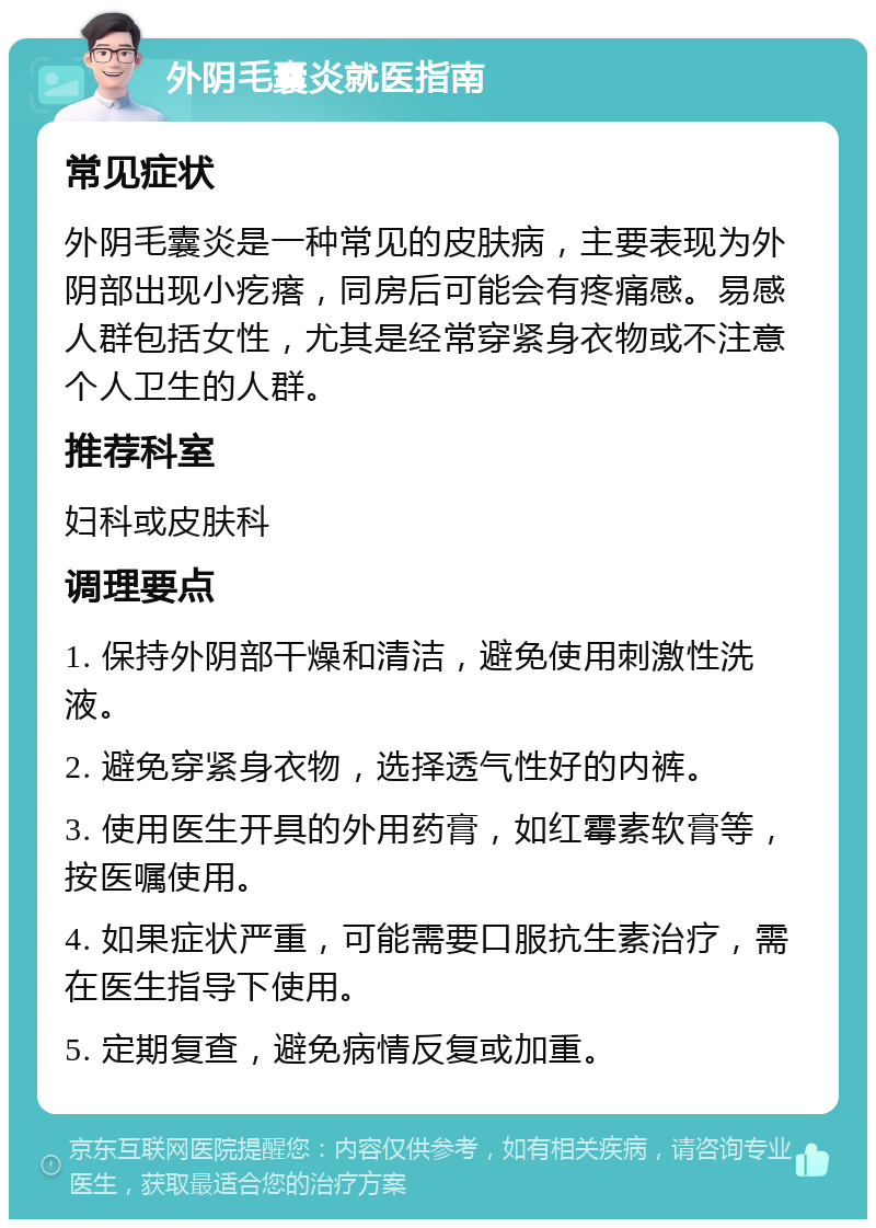 外阴毛囊炎就医指南 常见症状 外阴毛囊炎是一种常见的皮肤病，主要表现为外阴部出现小疙瘩，同房后可能会有疼痛感。易感人群包括女性，尤其是经常穿紧身衣物或不注意个人卫生的人群。 推荐科室 妇科或皮肤科 调理要点 1. 保持外阴部干燥和清洁，避免使用刺激性洗液。 2. 避免穿紧身衣物，选择透气性好的内裤。 3. 使用医生开具的外用药膏，如红霉素软膏等，按医嘱使用。 4. 如果症状严重，可能需要口服抗生素治疗，需在医生指导下使用。 5. 定期复查，避免病情反复或加重。