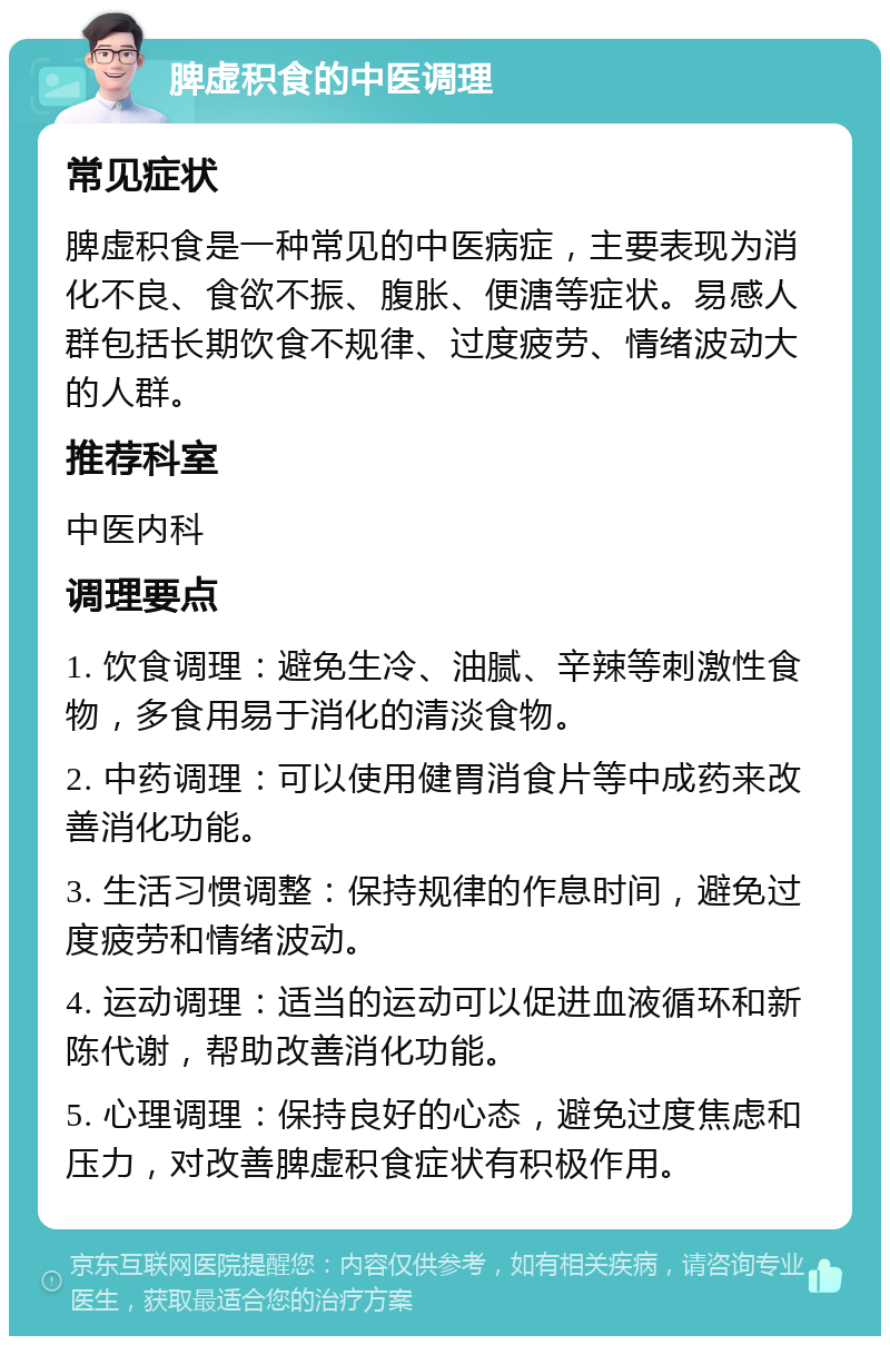 脾虚积食的中医调理 常见症状 脾虚积食是一种常见的中医病症，主要表现为消化不良、食欲不振、腹胀、便溏等症状。易感人群包括长期饮食不规律、过度疲劳、情绪波动大的人群。 推荐科室 中医内科 调理要点 1. 饮食调理：避免生冷、油腻、辛辣等刺激性食物，多食用易于消化的清淡食物。 2. 中药调理：可以使用健胃消食片等中成药来改善消化功能。 3. 生活习惯调整：保持规律的作息时间，避免过度疲劳和情绪波动。 4. 运动调理：适当的运动可以促进血液循环和新陈代谢，帮助改善消化功能。 5. 心理调理：保持良好的心态，避免过度焦虑和压力，对改善脾虚积食症状有积极作用。