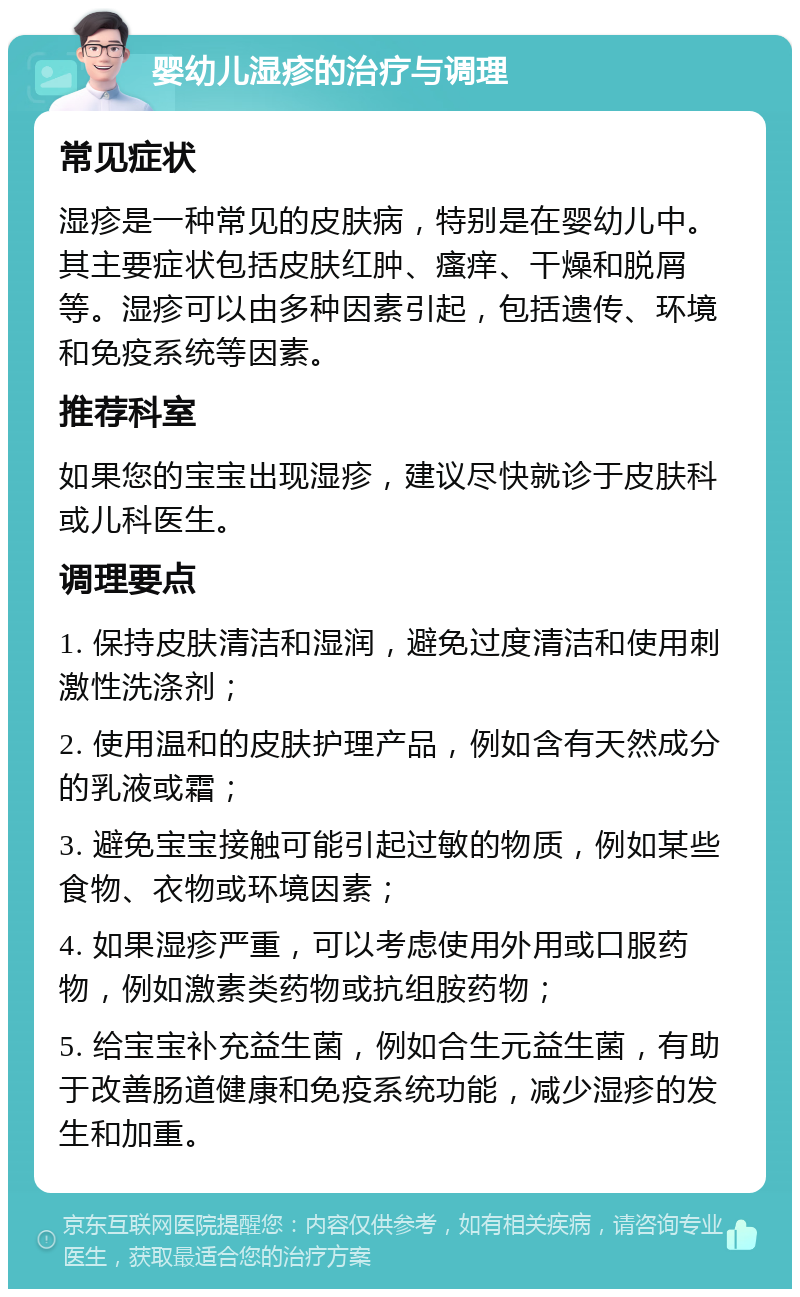 婴幼儿湿疹的治疗与调理 常见症状 湿疹是一种常见的皮肤病，特别是在婴幼儿中。其主要症状包括皮肤红肿、瘙痒、干燥和脱屑等。湿疹可以由多种因素引起，包括遗传、环境和免疫系统等因素。 推荐科室 如果您的宝宝出现湿疹，建议尽快就诊于皮肤科或儿科医生。 调理要点 1. 保持皮肤清洁和湿润，避免过度清洁和使用刺激性洗涤剂； 2. 使用温和的皮肤护理产品，例如含有天然成分的乳液或霜； 3. 避免宝宝接触可能引起过敏的物质，例如某些食物、衣物或环境因素； 4. 如果湿疹严重，可以考虑使用外用或口服药物，例如激素类药物或抗组胺药物； 5. 给宝宝补充益生菌，例如合生元益生菌，有助于改善肠道健康和免疫系统功能，减少湿疹的发生和加重。