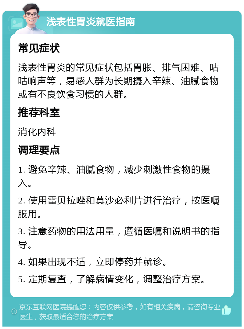 浅表性胃炎就医指南 常见症状 浅表性胃炎的常见症状包括胃胀、排气困难、咕咕响声等，易感人群为长期摄入辛辣、油腻食物或有不良饮食习惯的人群。 推荐科室 消化内科 调理要点 1. 避免辛辣、油腻食物，减少刺激性食物的摄入。 2. 使用雷贝拉唑和莫沙必利片进行治疗，按医嘱服用。 3. 注意药物的用法用量，遵循医嘱和说明书的指导。 4. 如果出现不适，立即停药并就诊。 5. 定期复查，了解病情变化，调整治疗方案。