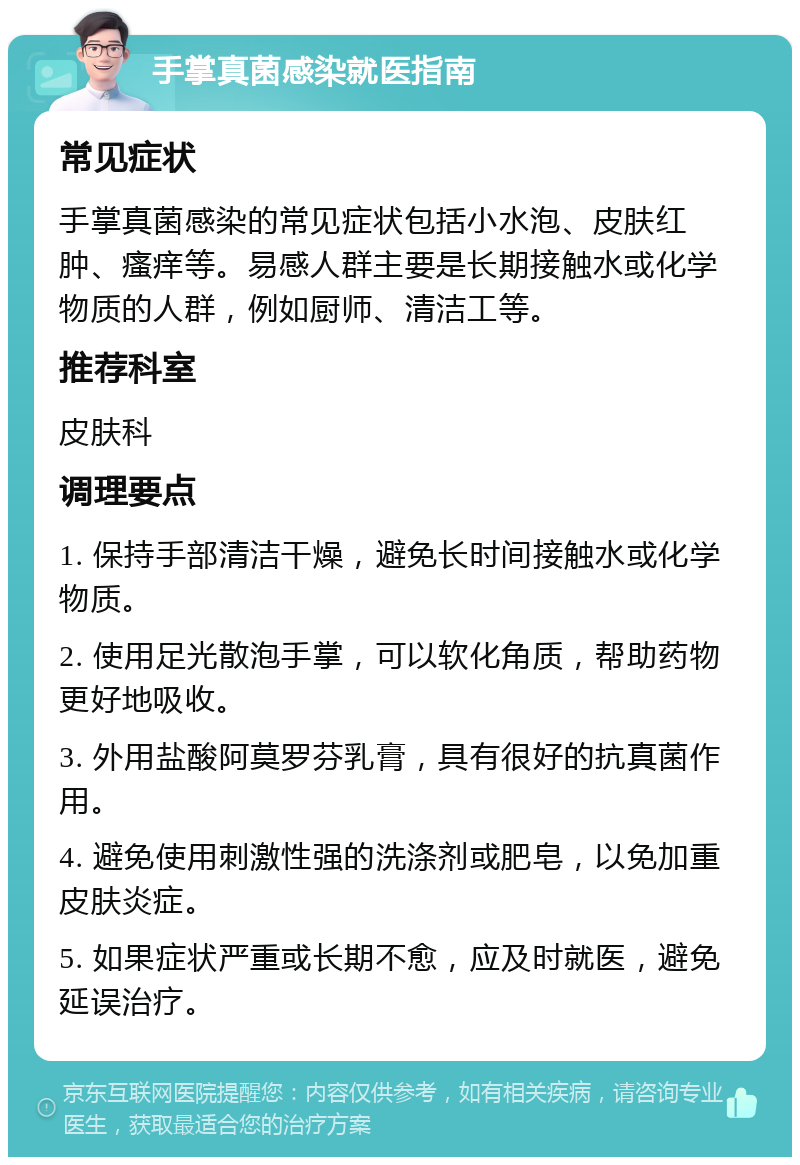 手掌真菌感染就医指南 常见症状 手掌真菌感染的常见症状包括小水泡、皮肤红肿、瘙痒等。易感人群主要是长期接触水或化学物质的人群，例如厨师、清洁工等。 推荐科室 皮肤科 调理要点 1. 保持手部清洁干燥，避免长时间接触水或化学物质。 2. 使用足光散泡手掌，可以软化角质，帮助药物更好地吸收。 3. 外用盐酸阿莫罗芬乳膏，具有很好的抗真菌作用。 4. 避免使用刺激性强的洗涤剂或肥皂，以免加重皮肤炎症。 5. 如果症状严重或长期不愈，应及时就医，避免延误治疗。