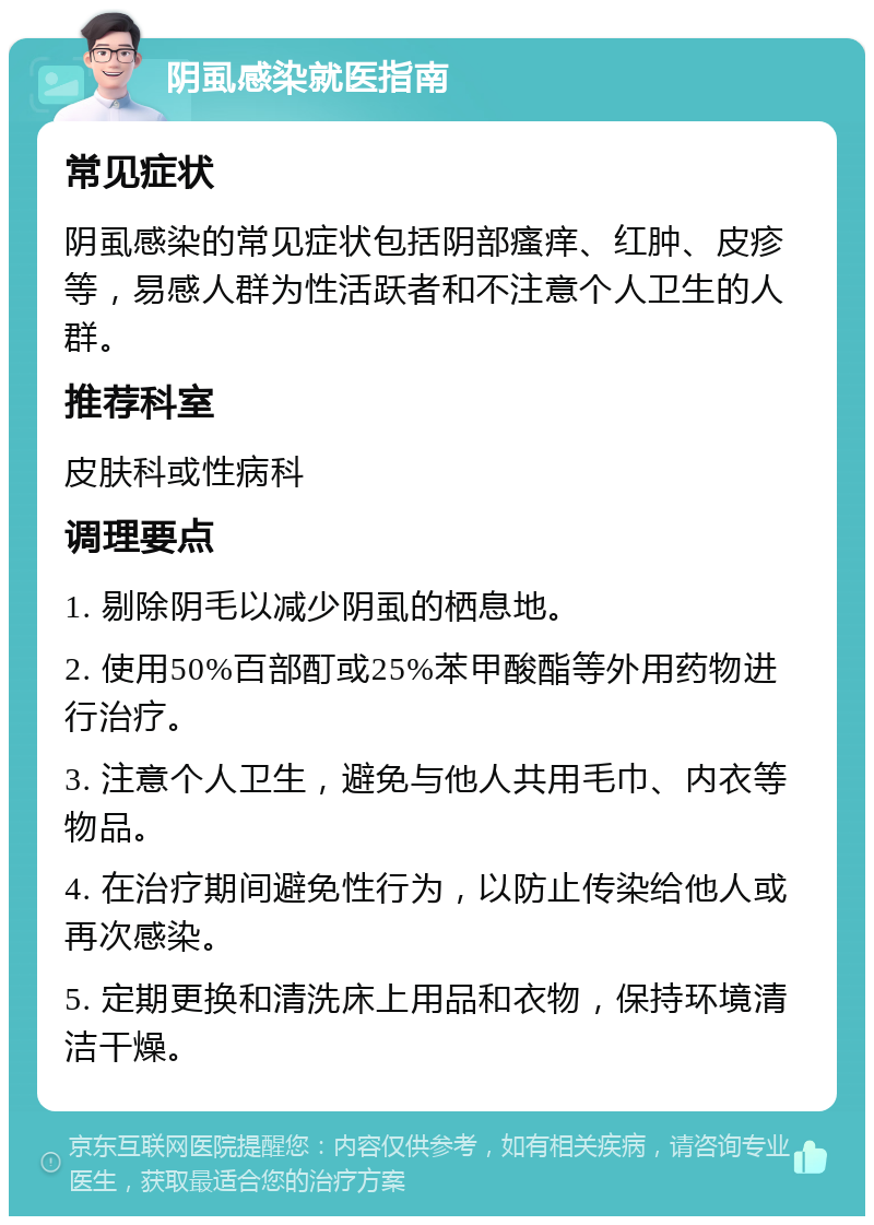 阴虱感染就医指南 常见症状 阴虱感染的常见症状包括阴部瘙痒、红肿、皮疹等，易感人群为性活跃者和不注意个人卫生的人群。 推荐科室 皮肤科或性病科 调理要点 1. 剔除阴毛以减少阴虱的栖息地。 2. 使用50%百部酊或25%苯甲酸酯等外用药物进行治疗。 3. 注意个人卫生，避免与他人共用毛巾、内衣等物品。 4. 在治疗期间避免性行为，以防止传染给他人或再次感染。 5. 定期更换和清洗床上用品和衣物，保持环境清洁干燥。