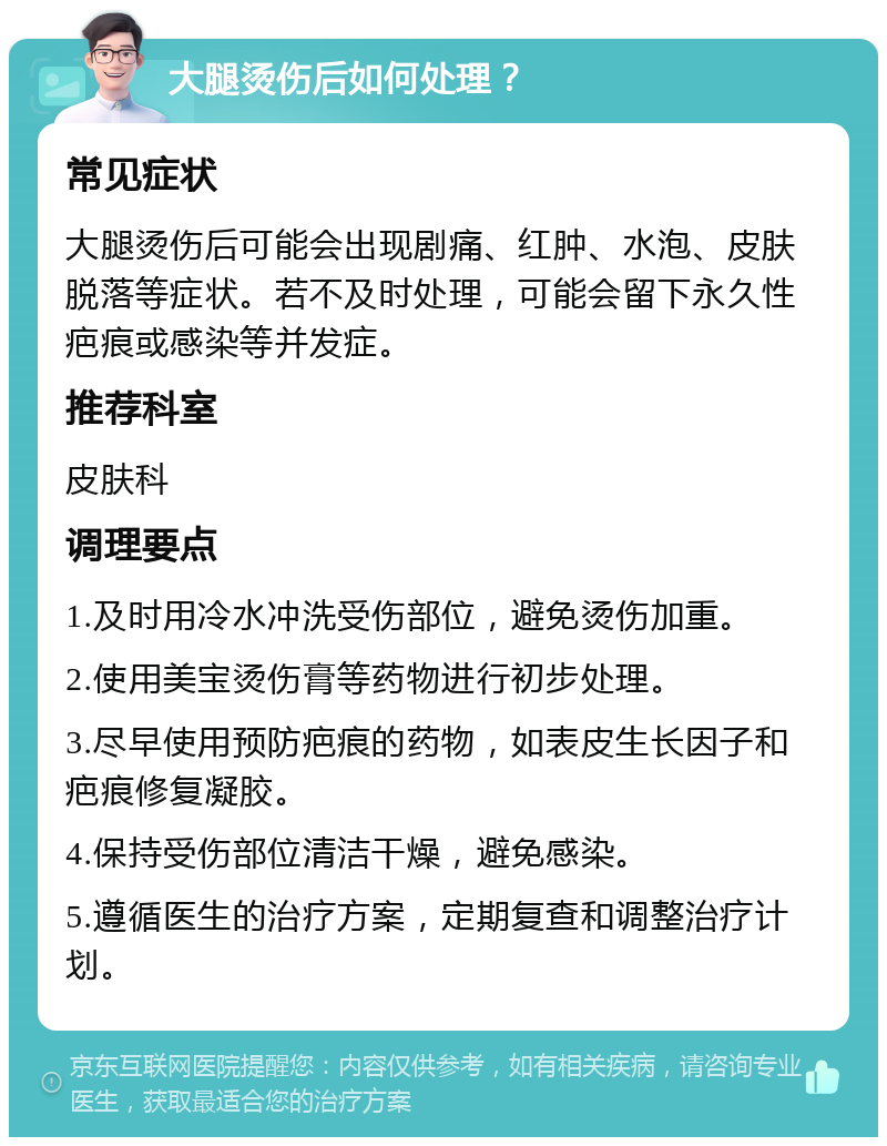 大腿烫伤后如何处理？ 常见症状 大腿烫伤后可能会出现剧痛、红肿、水泡、皮肤脱落等症状。若不及时处理，可能会留下永久性疤痕或感染等并发症。 推荐科室 皮肤科 调理要点 1.及时用冷水冲洗受伤部位，避免烫伤加重。 2.使用美宝烫伤膏等药物进行初步处理。 3.尽早使用预防疤痕的药物，如表皮生长因子和疤痕修复凝胶。 4.保持受伤部位清洁干燥，避免感染。 5.遵循医生的治疗方案，定期复查和调整治疗计划。